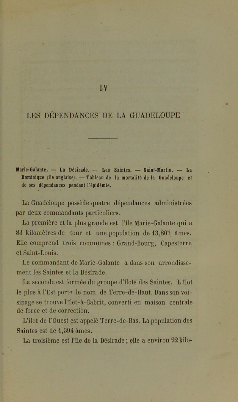 IV LES DÉPENDANCES DE LA GUADELOUPE Marie-Galante. — La Désirade. — Les Saintes. — Saint-Martin. — La Dominiqne (Ile anglaise). — Tableau de la mortalité de la Guadeloupe et de ses dépendances pendant l'épidémie. La Guadeloupe possède quatre dépendances administrées par deux commandants particuliers. La première et la plus grande est l’île Marie-Galante qui a 83 kilomètres de tour et une population de 13,807 âmes. Elle comprend trois communes ; Grand-Bourg, Gapesterre et Saint-Louis. Le commandant de Marie-Galante a dans son arrondisse- ment les Saintes et la Désirade. La seconde est formée du groupe d’îlots des Saintes. L’îlot le plus à l’Est porte le nom de Terre-de-Haut. Dans son voi- sinage se trouve l’îlet-à-Cabrit, converti en maison centrale de force et de correction. L’îlot de l’Ouest est appelé Terre-de-Bas. La population des Saintes est de 1,394 âmes. La troisième est l’île de la Désirade ; elle a environ 22 kilo-