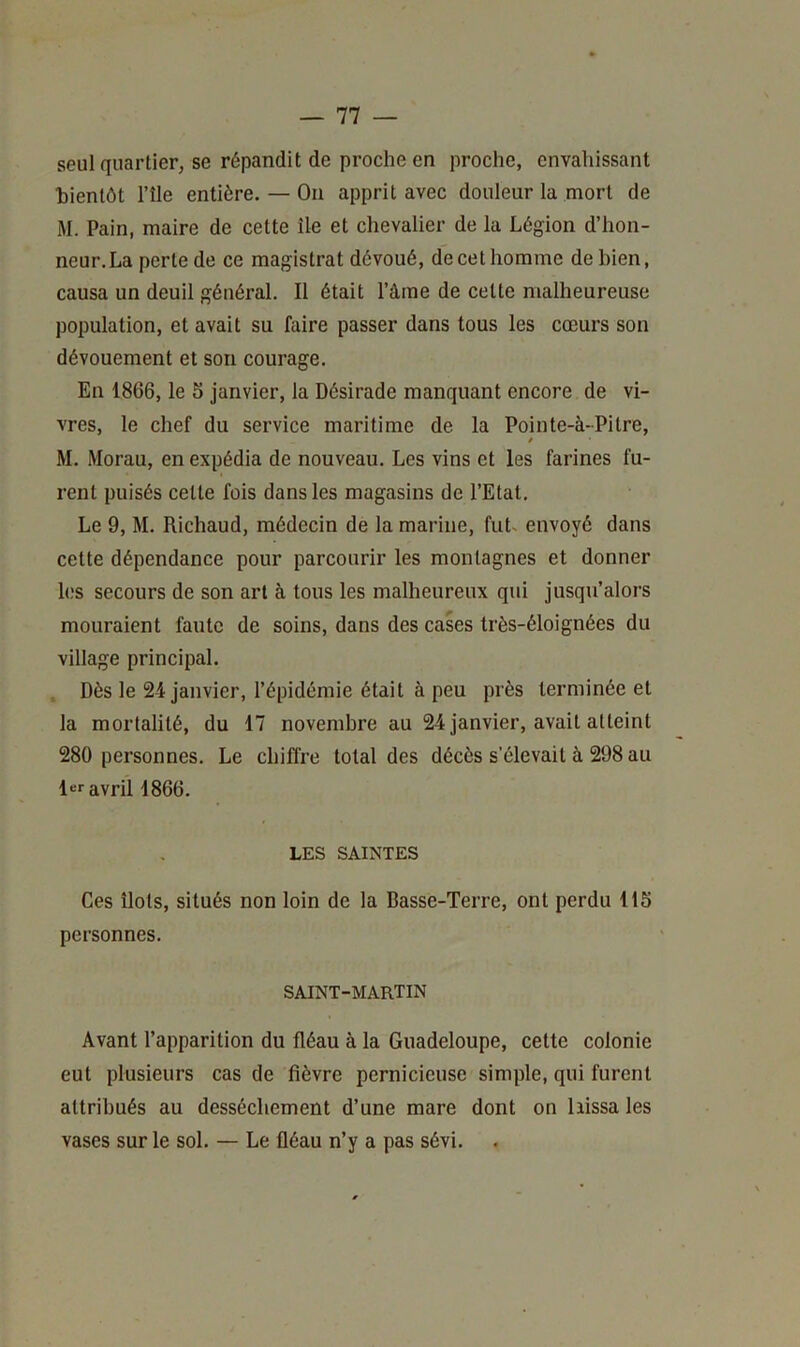 seul quartier, se répandit de proche en proche, envahissant bientôt l’île entière. — On apprit avec douleur la mort de M. Pain, maire de cette île et chevalier de la Légion d’hon- neur. La perte de ce magistrat dévoué, de cet homme de bien, causa un deuil général. Il était l’âine de cette malheureuse population, et avait su faire passer dans tous les cœurs son dévouement et son courage. En 1866, le 5 janvier, la Désirade manquant encore de vi- vres, le chef du service maritime de la Pointe-à-Pitre, i M. Morau, en expédia de nouveau. Les vins et les farines fu- rent puisés celle fois dans les magasins de l’Etat. Le 9, M. Richaud, médecin de la marine, fut^ envoyé dans cette dépendance pour parcourir les montagnes et donner h;s secours de son art à tous les malheureux qui jusqu’alors mouraient faute de soins, dans des cases très-éloignées du village principal. Dès le 24 janvier, l’épidémie était à peu près terminée et la mortalité, du 17 novembre au 24 janvier, avait atteint 280 personnes. Le chiffre total des décès s’élevait à 298 au l«r avril 1866. LES SAINTES Ces îlots, situés non loin de la Basse-Terre, ont perdu 115 personnes. SAINT-MARTIN Avant l’apparition du fléau à la Guadeloupe, cette colonie eut plusieurs cas de fièvre pernicieuse simple, qui furent attribués au dessèchement d’une mare dont on hissa les vases sur le sol. — Le fléau n’y a pas sévi.