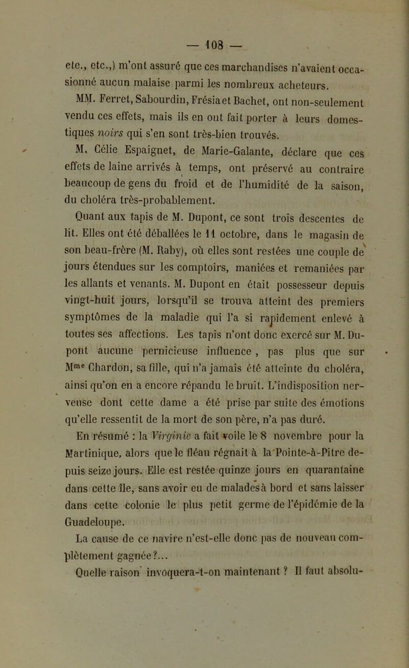 ele., etc.,) m’ont assuré que ces marchandises n’avaient occa- sionné aucun malaise parmi les nombreux acheteurs. MM. Ferret, Sahourdin, Frésiaet Bachet, ont non-seulement vendu ces effets, mais ils en ont fait porter à leurs domes- tiques noirs qui s’en sont très-bien trouvés. M, Célie Espaignet, de Marie-Galante, déclare que ces effets de laine arrivés à temps, ont préservé au contraire beaucoup de gens du froid et de l’humidité de la saison, du choléra très-probablement. Quant aux tapis de M. Dupont, ce sont trois descentes de lit. Elles ont été déballées le 11 octobre, dans le magasin de son beau-frère (M. Raby), où elles sont restées une couple de^ jours étendues sur les comptoirs, maniées et remaniées par les allants et venants. M. Dupont en était possesseur depuis vingt-huit jours, lorsqu’il se trouva atteint des premiers symptômes de la maladie qui l’a si rapidement enlevé à toutes ses affections. Les tapis n’ont donc exercé sur M. Du- pont aucune pernicieuse influence , pas plus que sur M»® Chardon, safdle, qui n’a jamais été atteinte du choléra, ainsi qu’on en a encore répandu le bruit. L’indisposition ner- veuse dont cette dame a été prise par suite des émotions qu’elle ressentit de la mort de son père, n’a pas duré. En résumé ; la Virginie a fait voile le 8 novembre pour la Martinique, alors que le fléau régnait à la'Pointe-à-Pitre de- puis seize jours. iElle est restée quinze jours en quarantaine dans cette île, sans avoir eu de malades à bord et sans laisser dans cette colonie le plus petit germe de l’épidémie de la Guadeloupe. La cause de ce navire n’est-elle donc pas de nouveau com- plètement gagnée?... Quelle raison invoquera-t-on maintenant ? II faut absolu-