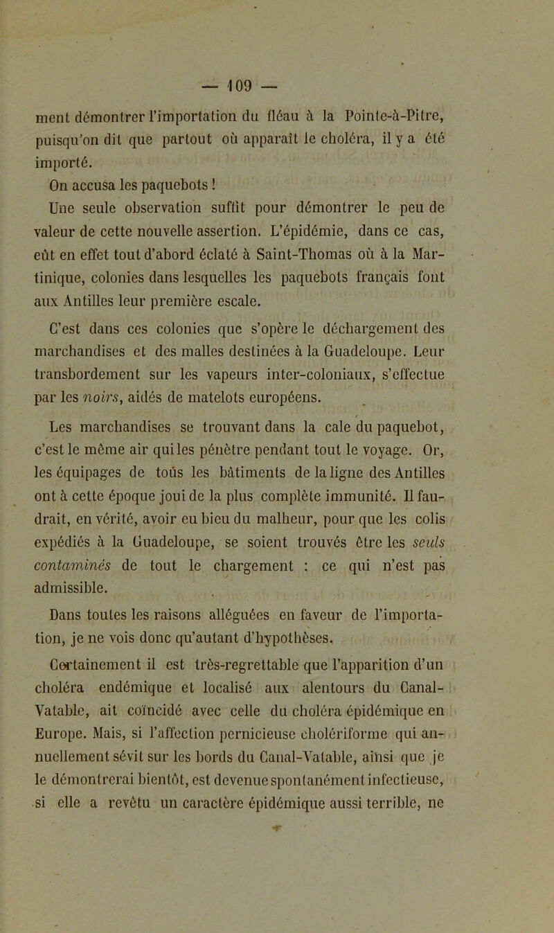 ment démontrer l’importation du fléau à la Poinle-à-Pitre, puisqu’on dit que partout où apparaît le choléra, il y a été importé. On accusa les paquebots ! Une seule observation suffit pour démontrer le peu de valeur de cette nouvelle assertion. L’épidémie, dans ce cas, eût en effet tout d’abord éclaté à Saint-Thomas où à la Mar- tinique, colonies dans lesquelles les paquebots français font aux Antilles leur première escale. C’est dans ces colonies que s’opère le déchargement des marchandises et des malles destinées à la Guadeloupe. Leur transbordement sur les vapeurs inter-coloniaux, s’clïectue par les noirs, aidés de matelots européens. Les marchandises se trouvant dans la cale du paquebot, c’est le môme air qui les pénètre pendant tout le voyage. Or, les équipages de tous les bâtiments de la ligne des Antilles ont à cette époque joui de la plus complète immunité. Il fau- drait, en vérité, avoir eu bicu du malheur, pour que les colis expédiés à la Guadeloupe, se soient trouvés être les seuls contaminés de tout le chargement : ce qui n’est pas admissible. Dans toutes les raisons alléguées en faveur de l’importa- tion, je ne vois donc qu’autant d’hypothèses. Coi’tainement il est très-regrettable que l’apparition d’un choléra endémique et localisé aux alentours du Ganal- Vatablc, ait coïncidé avec celle du choléra épidémique en Europe. Mais, si l’alToclion pernicieuse cholériforme qui an- nuellement sévit sur les bords du Canal-A’atable, ainsi que je le démontrerai bientôt, est devenue spontanément infectieuse, si elle a revêtu un caractère épidémique aussi terrible, ne