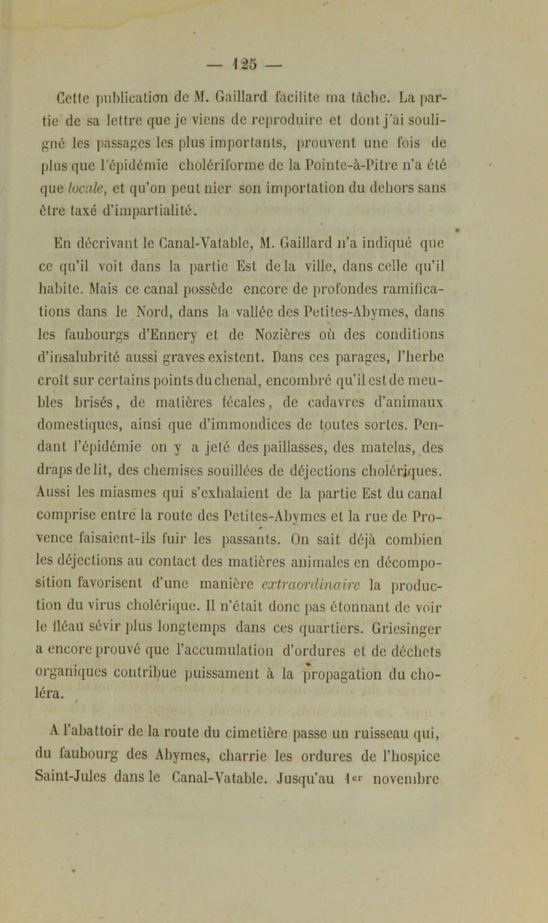 Cette publication de M. Gaillard facilite ma tâche. La par- tie de sa lettre que je viens de reproduire et dont j’ai souli- gné les passages les plus importants, prouvent une fois de plus que l’épidémie cholériforme de la Pointe-à-Pitre n’a été que locale, et qu’on peut nier son importation du dehors sans être taxé d’impartialité. En décrivant le Canal-Vatable, M. Gaillard n’a indiqué que ce qu’il voit dans la partie Est delà ville, dans celle qu’il habite. Mais ce canal possède encore de profondes ramifica- tions dans le Nord, dans la vallée des Petites-Abymes, dans V. les faubourgs d’Ennery et de Noziôres où des conditions d’insalubrité aussi graves existent. Dans ces parages, l’herbe croît sur certains points duchenal, encombré qu’il est de meu- bles brisés, de matières fécales, de cadavres d’animaux domestiques, ainsi que d’immondices de toutes sortes. Pen- dant l’épidémie on y a jeté des paillasses, des matelas, des draps de lit, des chemises souillées de déjections cholériques. Aussi les miasmes qui s’exhalaient de la partie Est du canal comprise entré la roule des Petites-Abymes et la rue de Pro- vence faisaient-ils fuir les passants. On sait déjà combien les déjections au contact des matières animales en décompo- sition favorisent d’une manière extraordinaire la produc- tion du virus cholérique. Il n’était donc pas étonnant de voir le fléau sévir plus longtemps dans ces quartiers. Griesinger a encore prouvé que l’accumulation d’ordures et de déchets organiques contribue puissameiit à la propagation du cho- léra, A l’abattoir de la route du cimetière passe un ruisseau qui, du faubourg des Abymes, charrie les ordures de l’hospice Saint-Jules dans le Canal-Vatable. Jusqu’au novembre