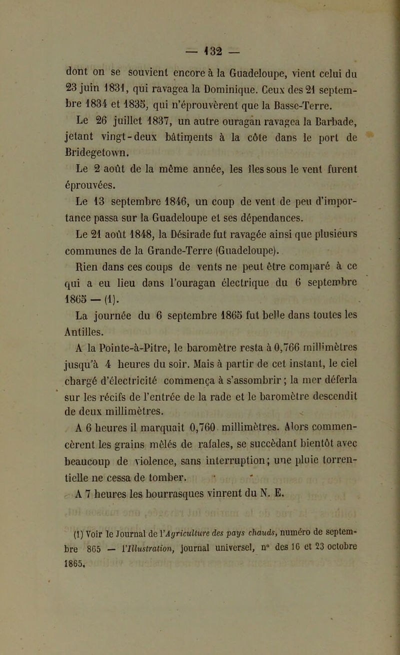 — <32 — dont on se souvient encore à la Guadeloupe, vient celui du 23 juin 1831, qui ravagea la Dominique. Ceux des 21 septem- bre 1834 et 1835, qui n’éprouvèrent que la Basse-Terre. Le 26 juillet 1837, un autre ouragan ravagea la Barbade, jetant vingt-deux bâtiments à la côte dans le port de Bridegetown. Le 2 août de la même année, les îles sous le vent furent éprouvées. Le 13 septembre 1846, un coup de vent de peu d’impor- tance passa sur la Guadeloupe et ses dépendances. Le 21 août 1848, la Désirade fut ravagée ainsi que plusieurs communes de la Grande-Terre (Guadeloupe). Rien dans ces coups de vents ne peut être comparé à ce qui a eu lieu dans l’ouragan électrique du 6 septembre 1865 — (1). La journée du 6 septembre 1865 fut belle dans toutes les Antilles. A la Pointe-à-Pitre, le baromètre resta à 0,766 millimètres jusqu’à 4 heures du soir. Mais à partir de cet instant, le ciel chargé d’électricité commença à s’assombrir ; la mer déferla sur les récifs de l’entrée de la rade et le baromètre descendit de deux millimètres. < A 6 heures il marquait 0,760 millimètres. Alors commen- cèrent les grains mêlés de rafales, se succédant bientôt avec beaucoup de violence, sans interruption; une pluie torren- tielle ne cessa de tomber. A 7 heures les bourrasques vinrent du N. E. (1) Voir le Journal de YAgricuUure des pays chauds, numéro de septem- bre 865 — l'Illustration, journal universel, n“ des 10 et 23 octobre 1865,