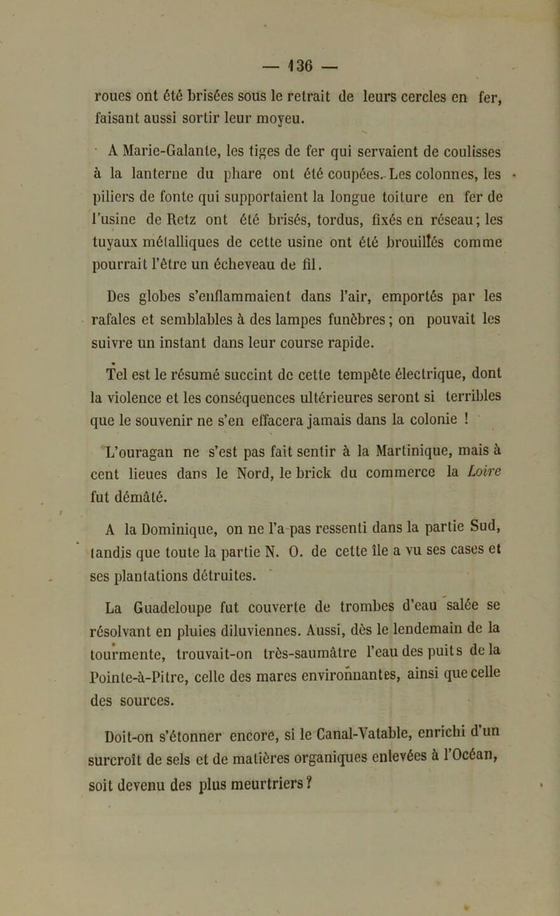 roues ont été brisées sous le retrait de leurs cercles en fer, faisant aussi sortir leur moyeu. • A Marie-Galante, les tij^es de fer qui servaient de coulisses à la lanterne du phare ont été coupées.-Les colonnes, les • piliers de fonte qui supportaient la longue toiture en fer de l’usine de Retz ont été brisés, tordus, fixés en réseau; les tuyaux métalliques de cette usine ont été brouillés comme pourrait l’être un écheveau de fil. Des globes s’enflammaient dans l’air, emportés par les rafales et semblables à des lampes funèbres ; on pouvait les suivre un instant dans leur course rapide. Tel est le résumé succint de cette tempête électrique, dont la violence et les conséquences ultérieures seront si terribles que le souvenir ne s’en effacera jamais dans la colonie ! L’ouragan ne s’est pas fait sentir à la Martinique, mais à cent lieues dans le Nord, le brick du commerce la Loire fut démâté. A la Dominique, on ne l’a pas ressenti dans la partie Sud, tandis que toute la partie N. O. de cette île a vu ses cases et ses plantations détruites. La Guadeloupe fut couverte de trombes d’eau salée se résolvant en pluies diluviennes. Aussi, dès le lendemain de la tourmente, trouvait-on très-saumâtre l’eau des puits de la Pointe-à-Pitre, celle des mares environnantes, ainsi que celle des sources. Doit-on s’étonner encore, si le Canal-Vatable, enrichi d’un surcroît de sels et de matières organiques enlevées à l’Océan, soit devenu des plus meurtriers ?