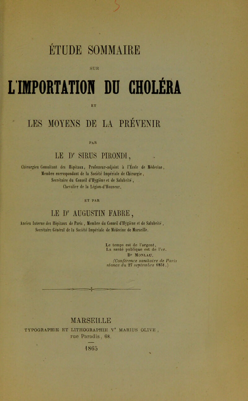 SUR L'IMPORTATION DU CHOLÉRA ET LES MOYENS DE LA PREVENIR PAU LE Dr SIRUS PIRONDÏ, Chirurgien Consullant des Ilùpitaux, Professeur-adjoint à l'Ecole de Médecine, Membre correspondant de la Société Impériale de Chirurgie, Secrétaire du Conseil d'Ilygicne et de Salubrité, Chevalier de la Légion-d’llonneur. ET PAU LE l)r AUGUSTIN FABRE, Ancien Interne des Hôpitaux de Paris, Membre du Conseil d’Ilygicne et de Salubrité, Secrétaire Général de la Société Impériale de Médecine de Marseille. Le temps est de l'argent, La santé publique est de l’or. D' MONt.AU. (Conférence sanitaire de Paris séance au 27 septembre 1851.) »$< MARSEILLE TYPOGRAPHIE ET LITHOGRAPHIE V* MARIUS OLIVE rue Paradis, 68.