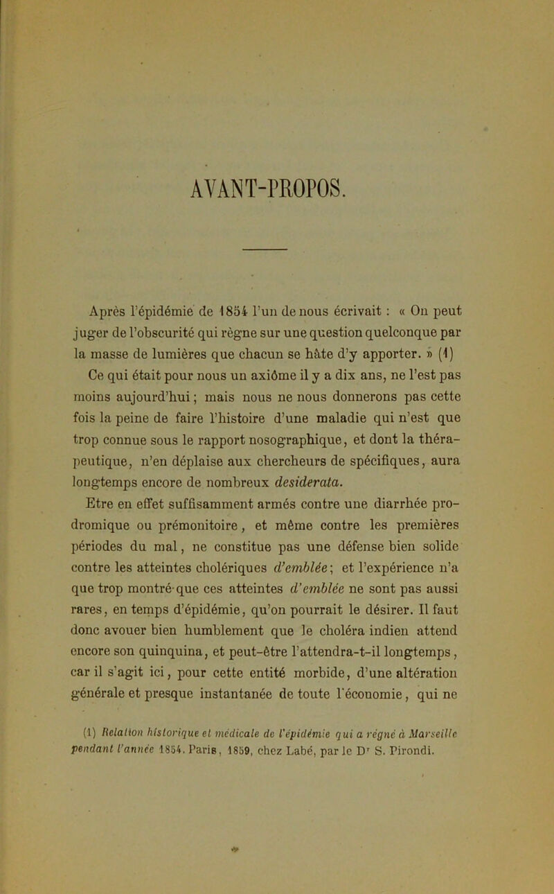 AVANT-PROPOS. Après l’épidémie de 1854 l’un de nous écrivait : « On peut juger de l’obscurité qui règne sur une question quelconque par la masse de lumières que chacun se hâte d’y apporter. » (1) Ce qui était pour nous un axiôme il y a dix ans, ne l’est pas moins aujourd’hui ; mais nous ne nous donnerons pas cette fois la peine de faire l’histoire d’une maladie qui n’est que trop connue sous le rapport nosographique, et dont la théra- peutique, n’en déplaise aux chercheurs de spécifiques, aura longtemps encore de nombreux desiderata. Etre en effet suffisamment armés contre une diarrhée pro- dromique ou prémonitoire, et même contre les premières périodes du mal, ne constitue pas une défense bien solide contre les atteintes cholériques d’emblée ; et l’expérience n’a que trop montré-que ces atteintes d’emblée ne sont pas aussi rares, en temps d’épidémie, qu’on pourrait le désirer. Il faut donc avouer bien humblement que le choléra indien attend encore son quinquina, et peut-être l’attendra-t-il longtemps , car il s’agit ici, pour cette entité morbide, d’une altération générale et presque instantanée de toute l’écouomie, qui ne (1) Relation historique et medicale de l'épidémie qui a régné à Marseille pendant l'année 1854. Paris, 1859, chez Labé, par le Dr S. Pirondi.