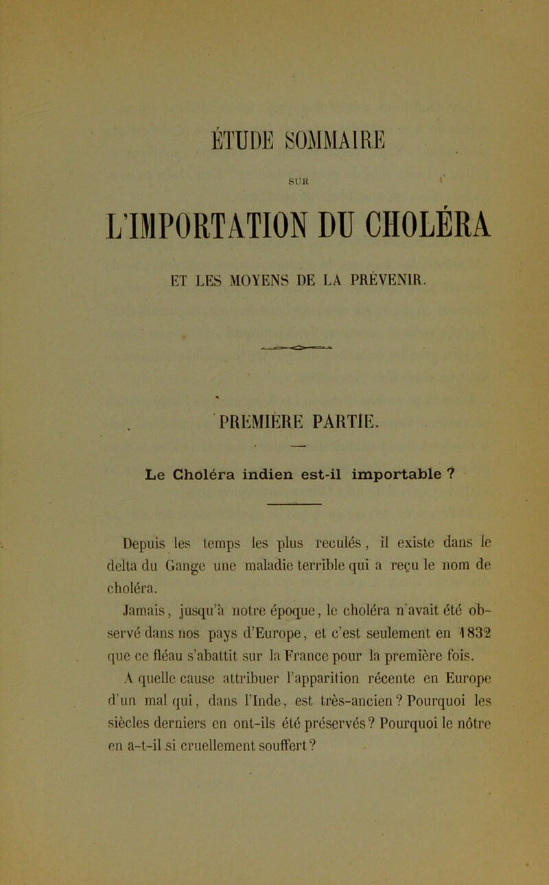 ÉTUDE SOMMAIRE SUK L’IMPORTATION DU CHOLÉRA ET LES MOYENS DE LA PRÉVENIR. PREMIÈRE PARTIE. Le Choléra indien est-il importable ? Depuis les temps les plus reculés, il existe dans le delta du Gange une maladie terrible qui a reçu le nom de choléra. Jamais, jusqu’à notre époque, le choléra n'avait été ob- servé dans nos pays d’Europe, et c’est seulement en 1832 que ce fléau s’abattit sur la France pour la première fois. A quelle cause attribuer l’apparition récente en Europe d'un mal qui, dans l’Inde, est très-ancien ? Pourquoi les siècles derniers en ont-ils été préservés? Pourquoi le nôtre en a-t-il si cruellement souffert?