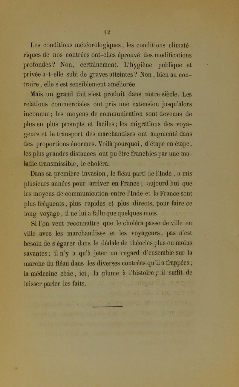 Les conditions météorologiques, les conditions climaté- riques de nos contrées ont-elles éprouvé des modifications profondes? Non, certainement. L’hygiène publique et privée a-t-elle subi de graves atteintes? Non , bien au con- traire , elle s’est sensiblement améliorée. Mais un grand fait s’est produit dans notre siècle. Les relations commerciales ont pris une extension jusqu’alors inconnue; les moyens de communication sont devenus de plus en plus prompts et faciles ; les migrations des voya- geurs et le transport des marchandises ont augmenté dans des proportions énormes. Voilà pourquoi, d’étape en étape, les plus grandes distances ont pu être franchies par une ma- ladie transmissible, le choléra. Dans sa première invasion, le fléau parti de l’Inde , a mis plusieurs années pour arriver en France ; aujourd’hui que les moyens de communication entre l’Inde et la France sont plus fréquents, plus rapides et plus directs, pour faire ce long voyage, il ne lui a fallu que quelques mois. Si l’on veut reconnaître que le choléra passe de ville en ville avec les marchandises et les voyageurs, pas n’est besoin de s’égarer dans le dédale de théories plus ou moins savantes ; il n’y a qu’à jeter un regard d’ensemble sur la marche du fléau dans les diverses contrées qu'il a frappées ; la médecine cède, ici, la plume à l’histoire; il suffit de laisser parler les faits.