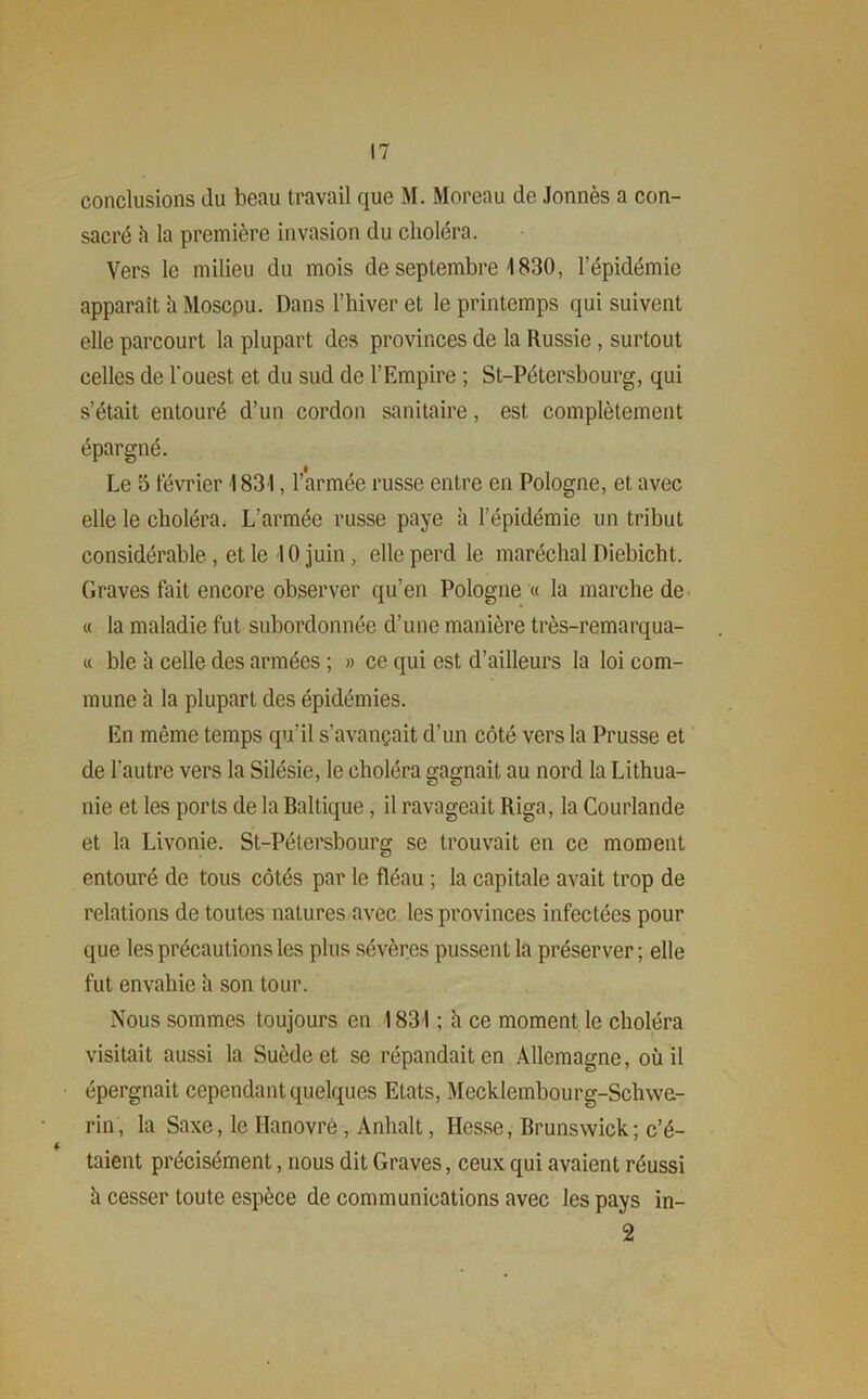 conclusions du beau travail que M. Moreau de Jonnès a con- sacré h la première invasion du choléra. Vers le milieu du mois de septembre 1830, l’épidémie apparaît h Moscou. Dans l’hiver et le printemps qui suivent elle parcourt la plupart des provinces de la Russie, surtout celles de l'ouest et du sud de l’Empire ; St-Pétersbourg, qui s’était entouré d’un cordon sanitaire, est complètement épargné. Le 5 février I 831, l’armée russe entre en Pologne, et avec elle le choléra. L'armée russe paye à l’épidémie un tribut considérable , et le 10 juin , elle perd le maréchal Diebicht. Graves fait encore observer qu’en Pologne « la marche de « la maladie fut subordonnée d’une manière très-remarqua- « ble à celle des armées ; » ce qui est d’ailleurs la loi com- mune à la plupart des épidémies. En même temps qu’il s’avançait d’un côté vers la Prusse et de l'autre vers la Silésie, le choléra gagnait au nord la Lithua- nie et les ports de la Baltique, il ravageait Riga, la Courlande et la Livonie. St-Pétersbourg se trouvait en ce moment entouré de tous côtés par le fléau ; la capitale avait trop de relations de toutes natures avec les provinces infectées pour que les précautions les plus sévères pussent la préserver; elle fut envahie h son tour. Nous sommes toujours en 1831 ; h ce moment le choléra visitait aussi la Suède et se répandait en Allemagne, où il épergnait cependant quelques Etats, Mecklembourg-Schwe- rin, la Saxe, le Hanovre , Anhalt, Hesse, Brunswick; c’é- taient précisément, nous dit Graves, ceux qui avaient réussi h cesser toute espèce de communications avec les pays in- 2