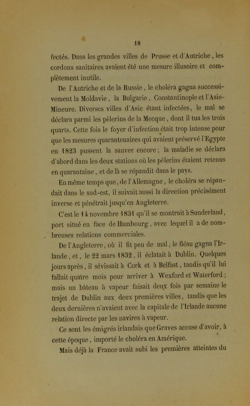 fectés. Dans les grandes villes de Prusse et d’Autriche, les cordons sanitaires avaient été une mesure illusoire et com- plètement inutile. De l’Autriche et de la Russie, le choléra gagna successi- vement la Moldavie , la Bulgarie, Constantinople et T Asie- Mineure. Diverses villes d’Asie étant infectées, le mal se déclara parmi les pèlerins de la Mecque, dont il tua les trois quarts. Cette fois le foyer d’infection était trop intense pour que les mesures quarantenaires qui avaient préservé l'Egypte en 1823 pussent la sauver encore ; la maladie se déclara d’abord dans les deux stations où les pèlerins étaient retenus en quarantaine, et de lh se répandit dans le pays. En même temps que, de l’Allemagne, le choléra se répan- dait dans le sud-est, il suivait aussi la direction précisément inverse et pénétrait jusqu’en Angleterre. C’est le \ i novembre I 831 qu’il se montrait ù Sunderland, port situé en face de Hambourg , avec lequel il a de nom- . breuses relations commerciales. De l’Angleterre, où il fit peu de mal, le fléau gagna l’Ir- lande , et, le 22 mars 1832 , il éclatait à Dublin. Quelques jours après, il sévissait a Cork et h Belfast, tandis qu’il lui fallait quatre mois pour arriver à Wexford et Waterford ; mais un bâteau à vapeur faisait deux fois par semaine le trajet de Dublin aux deux premières villes, tandis que les deux dernières n’avaient avec la capitale de 1 Irlande aucune relation directe par les navires a vapeur. Ce sont les émigrés irlandais que Graves accuse d avoir, à cette époque, importé le choléra en Amérique. Mais déjà la France avait subi les premières atteintes du