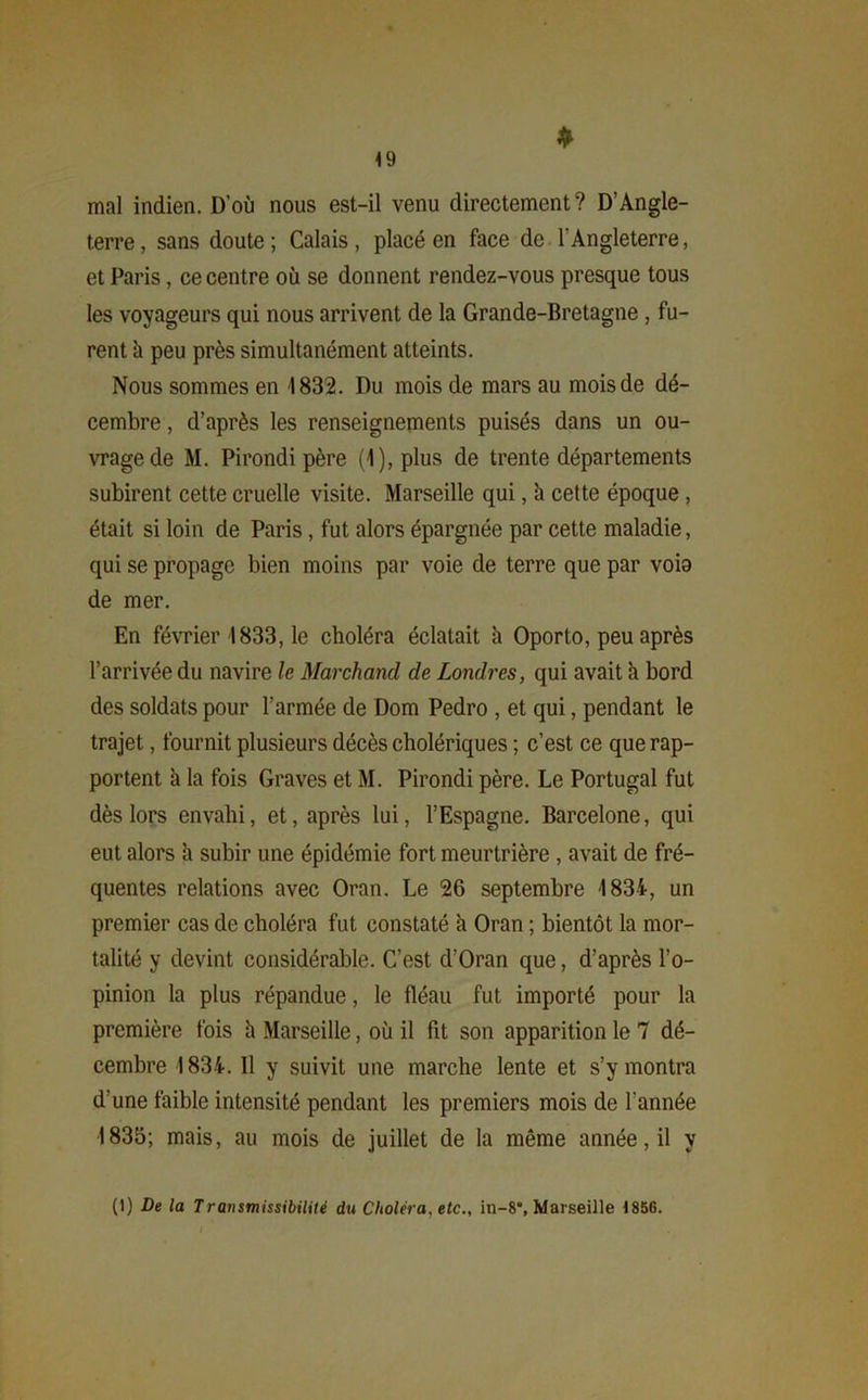 <9 ♦ mal indien. D’où nous est-il venu directement ? D’Angle- terre, sans doute; Calais, placé en face de l'Angleterre, et Paris, ce centre où se donnent rendez-vous presque tous les voyageurs qui nous arrivent de la Grande-Bretagne , fu- rent à peu près simultanément atteints. Nous sommes en 1832. Du mois de mars au mois de dé- cembre , d’après les renseignements puisés dans un ou- vrage de M. Pirondi père (1), plus de trente départements subirent cette cruelle visite. Marseille qui, h cette époque , était si loin de Paris, fut alors épargnée par cette maladie, qui se propage bien moins par voie de terre que par voia de mer. En février 1833, le choléra éclatait h Oporto, peu après l’arrivée du navire le Marchand de Londres, qui avait h bord des soldats pour l’armée de Dom Pedro , et qui, pendant le trajet, fournit plusieurs décès cholériques ; c’est ce que rap- portent à la fois Graves et M. Pirondi père. Le Portugal fut dès lors envahi, et, après lui, l’Espagne. Barcelone, qui eut alors l\ subir une épidémie fort meurtrière , avait de fré- quentes relations avec Oran. Le 26 septembre 1834, un premier cas de choléra fut constaté h Oran ; bientôt la mor- talité y devint considérable. C’est d’Oran que, d’après l’o- pinion la plus répandue, le fléau fut importé pour la première fois h Marseille, où il fit son apparition le 7 dé- cembre 1834. Il y suivit une marche lente et s’y montra d’une faible intensité pendant les premiers mois de l'année 1835; mais, au mois de juillet de la même année, il y (1) De la Trenismissibilitë du Choléra, etc., in-8, Marseille 1856.
