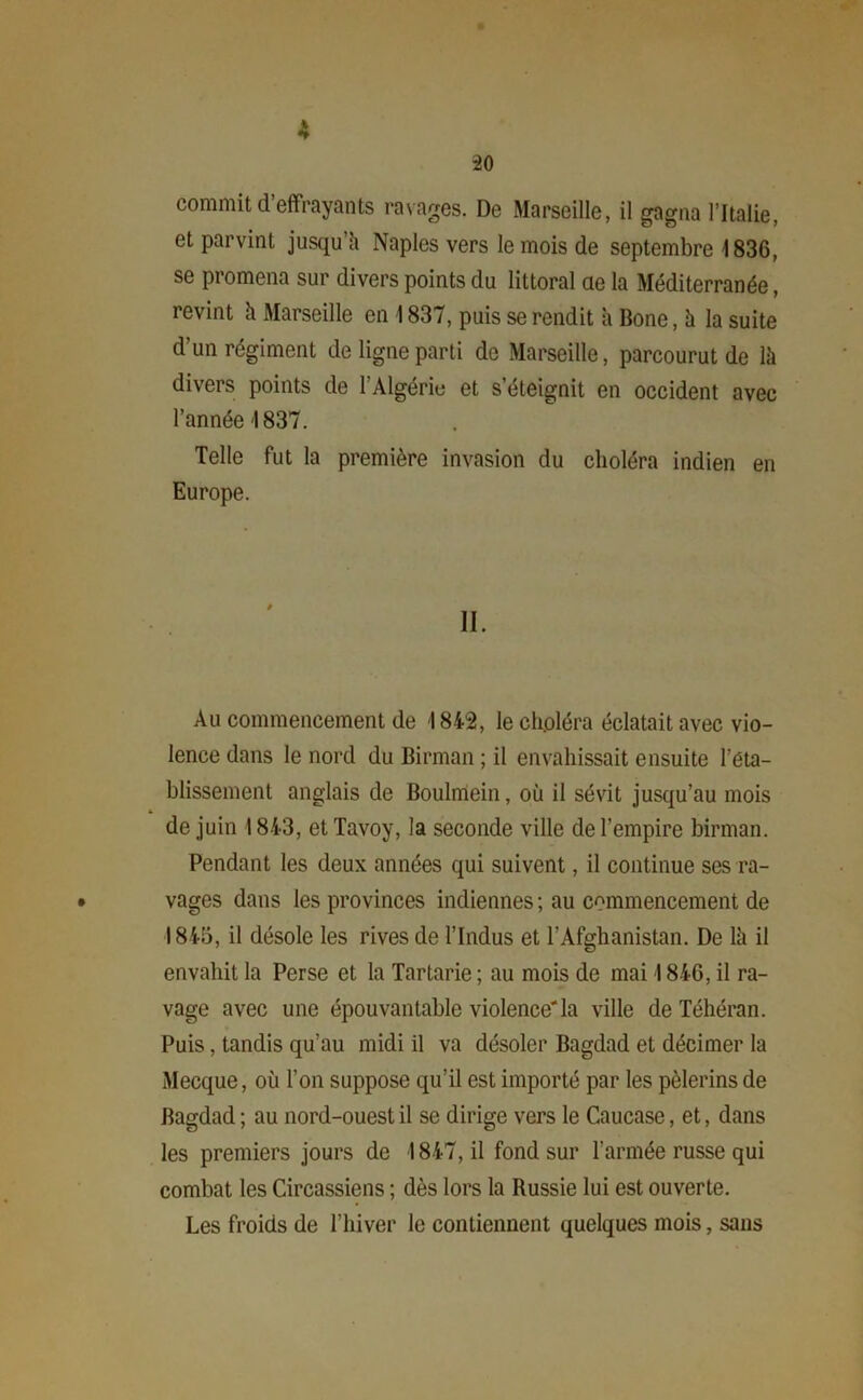 commit d’effrayants ravages. De Marseille, il gagna l’Italie, et parvint jusqu'il Naples vers le mois de septembre 1836, se promena sur divers points du littoral ae la Méditerranée, revint à Marseille en 1837, puis se rendit à Bone, à la suite d’un régiment de ligne parti de Marseille, parcourut de là divers points de l’Algérie et s’éteignit en occident avec l’année 1837. Telle fut la première invasion du choléra indien en Europe. II. Au commencement de 1842, le choléra éclatait avec vio- lence dans le nord du Birman ; il envahissait ensuite l’eta- blissement anglais de Boulmein, où il sévit jusqu’au mois de juin 1843, et Tavoy, la seconde ville de l’empire birman. Pendant les deux années qui suivent, il continue ses ra- • vages dans les provinces indiennes ; au commencement de 1845, il désole les rives de l’Indus et l’Afghanistan. De là il envahit la Perse et la Tartarie ; au mois de mai I 846, il ra- vage avec une épouvantable violence*la ville de Téhéran. Puis, tandis qu’au midi il va désoler Bagdad et décimer la Mecque, où l’on suppose qu’il est importé par les pèlerins de Bagdad ; au nord-ouest il se dirige vers le Caucase, et, dans les premiers jours de 1847, il fond sur l’armée russe qui combat les Circassiens ; dès lors la Russie lui est ouverte. Les froids de l’hiver le contiennent quelques mois, sans