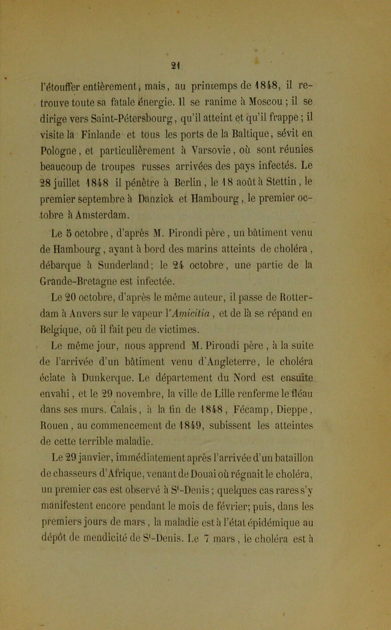 l’étouffer entièrement, mais, au printemps de 1848, il re- trouve toute sa fatale énergie. 11 se ranime à Moscou ; il se dirige vers Saint-Pétersbourg, qu’il atteint et qu’il frappe ; il visite la Finlande et tous les ports de la Baltique, sévit en Pologne, et particulièrement à Varsovie, où sont réunies beaucoup de troupes russes arrivées des pays infectés. Le 58 juillet 1848 il pénètre à Berlin, le 18 août à Stettin, le premier septembre h Danzick et Hambourg, le premier oc- tobre h Amsterdam. Le 5 octobre, d’après M. Pirondi père, un bâtiment venu de Hambourg, ayant à bord des marins atteints de choléra , débarque h Sunderland; le 54 octobre , une partie de la Grande-Bretagne est infectée. Le 50 octobre, d’après le même auteur, il passe de Rotter- dam h Anvers sur le vapeur YAmicitia , et de Ih se répand en Belgique, où il fait peu de victimes. Le même jour, nous apprend M. Pirondi père , à la suite de l’arrivée d’un bâtiment venu d’Angleterre, le choléra éclate h Dunkerque. Le département du Nord est ensuite envahi, et le 59 novembre, la ville de Lille renferme le fléau dans ses murs. Calais, à la fin de 1848, Fécamp, Dieppe, Rouen , au commencement de 1849, subissent les atteintes de cette terrible maladie. Le 59 janvier, immédiatement après l’arrivée d’un bataillon de chasseurs d’Afrique, venant de Douai où régnait le choléra, un premier cas est observé h S‘-Denis ; quelques cas rares s’y manifestent encore pendant le mois de février; puis, dans les premiers jours de mars, la maladie est à l’état épidémique au dépôt de mendicité de S'-Denis. Le 7 mars, le choléra est à I