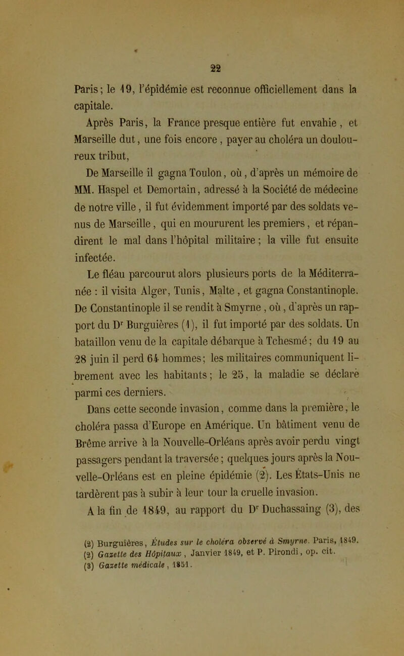 Paris; le 19, l’épidémie est reconnue officiellement dans la capitale. Après Paris, la France presque entière fut envahie , et Marseille dut, une fois encore , payer au choléra un doulou- reux tribut, De Marseille il gagna Toulon, où, d’après un mémoire de MM. Haspel et Demortain, adressé à la Société de médecine de notre ville, il fut évidemment importé par des soldats ve- nus de Marseille, qui en moururent les premiers, et répan- dirent le mal dans l’hôpital militaire ; la ville fut ensuite infectée. Le fléau parcourut alors plusieurs ports de la Méditerra- née : il visita Alger, Tunis, Malte , et gagna Constantinople. De Constantinople il se rendit à Smyrne , où, d'après un rap- port du Dr Burguières (1), il fut importé par des soldats. Un bataillon venu de la capitale débarque a Tchesmé ; du 19 au 28 juin il perd 64 hommes; les militaires communiquent li- brement avec les habitants; le 25, la maladie se déclaré parmi ces derniers. Dans cette seconde invasion, comme dans la première, le choléra passa d’Europe en Amérique. Un bâtiment venu de Brême arrive à la Nouvelle-Orléans après avoir perdu vingt passagers pendant la traversée ; quelques jours après la Nou- velle-Orléans est en pleine épidémie (2). Les États-Unis ne tardèrent pas â subir à leur tour la cruelle invasion. A la fin de 1849, au rapport du Dr Duchassaing (3), des (2) Burguières, Études sur le choléra observé à Smyrne. Paris, 1849. (2) Gazette des Hôpitaux , Janvier 1849, et P. Pirondi, op. cit. (3) Gazette médicale , 1851.