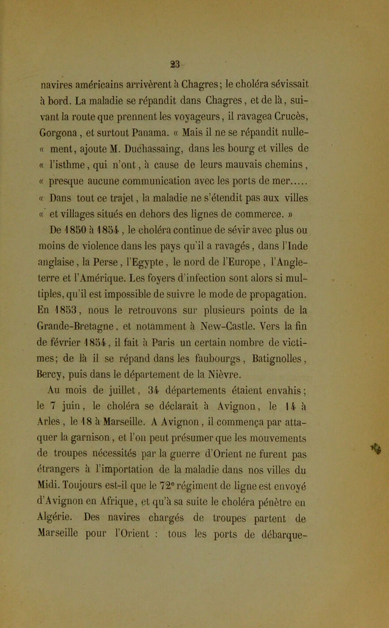navires américains arrivèrent h Chagres; le choléra sévissait à bord. La maladie se répandit dans Chagres, et de là, sui- vant la route que prennent les voyageurs, il ravagea Crucès, Gorgona, et surtout Panama. « Mais il ne se répandit nulle- « ment, ajoute M. Duchassaing, dans les bourg et villes de « l’isthme, qui n’ont, à cause de leurs mauvais chemins , « presque aucune communication avec les ports de mer « Dans tout ce trajet, la maladie ne s’étendit pas aux villes « et villages situés en dehors des lignes de commerce. » De 1850 à 1854 , le choléra continue de sévir avec plus ou moins de violence dans les pays qu'il a ravagés, dans l’Inde anglaise, la Perse, l’Egypte, le nord de l'Europe , l’Angle- terre et l’Amérique. Les foyers d’infection sont alors si mul- tiples, qu’il est impossible de suivre le mode de propagation. En 1853, nous le retrouvons sur plusieurs points de la Grande-Bretagne. et notamment à New-Castle. Vers la fin de février 1854, il fait à Paris un certain nombre de victi- mes; de là il se répand dans les faubourgs, Batignolles, Bercy, puis dans le département de la Nièvre. Au mois de juillet, 34 départements étaient envahis ; le 7 juin, le choléra se déclarait à Avignon, le 14 à Arles, le 18 à Marseille. A Avignon , il commença par atta- quer la garnison, et l’on peut présumer que les mouvements de troupes nécessités par la guerre d’Orient ne furent pas étrangers à l’importation de la maladie dans nos villes du Midi. Toujours est-il que le 72° régiment de ligne est envoyé d’Avignon en Afrique, et qu’à sa suite le choléra pénètre en Algérie. Des navires chargés de troupes partent de Marseille pour l’Orient : tous les ports de débarque-