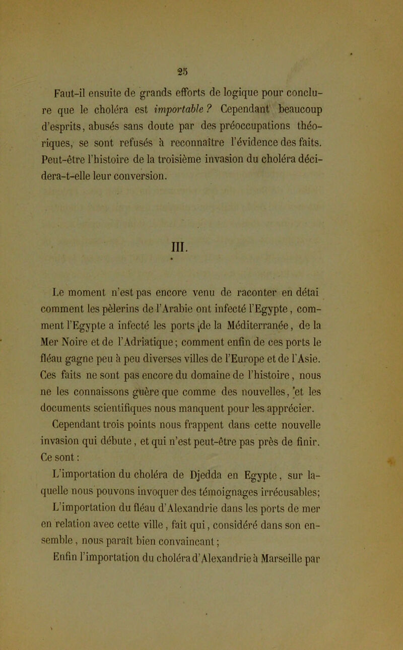 Faut-il ensuite de grands efforts de logique pour conclu- re que le choléra est importable ? Cependant beaucoup d’esprits, abusés sans doute par des préoccupations théo- riques, se sont refusés h reconnaître l’évidence des faits. Peut-être l’histoire de la troisième invasion du choléra déci- dera-t-elle leur conversion. III. Le moment n’est pas encore venu de raconter en détai comment les pèlerins de l’Arabie ont infecté l'Egypte, com- ment l’Egypte a infecté les ports |de la Méditerranée, de la Mer Noire et de l’Adriatique ; comment enfin de ces ports le fléau gagne peu h peu diverses villes de l’Europe et de l'Asie. Ces faits ne sont pas encore du domaine de l’histoire, nous ne les connaissons guère que comme des nouvelles, 'et les documents scientifiques nous manquent pour les apprécier. Cependant trois points nous frappent dans cette nouvelle invasion qui débute, et qui n’est peut-être pas près de finir. Ce sont : L importation du choléra de Djedda en Egypte, sur la- quelle nous pouvons invoquer des témoignages irrécusables; L’importation du fléau d’Alexandrie dans les ports de mer en relation avec cette ville, fait qui, considéré dans son en- semble , nous paraît bien convaincant ; Enfin l’importation du choléra d’Alexandrie à Marseille par