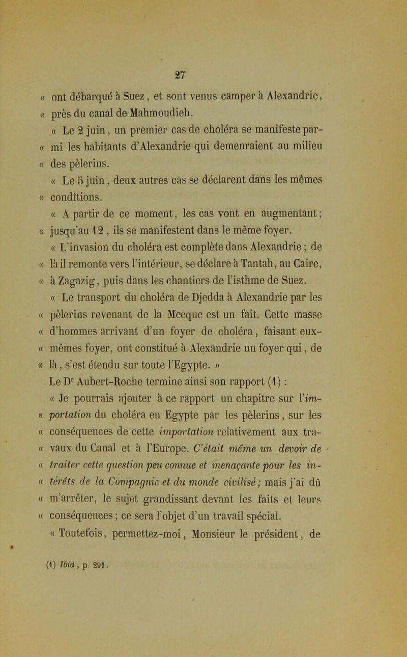 « ont débarqué h Suez, et sont venus camper h Alexandrie, « près du canal de Mahmoudieh. « Le 2 juin, un premier cas de choléra se manifeste par- « mi les habitants d’Alexandrie qui demenraient au milieu « des pèlerins. « Le 5 juin, deux autres cas se déclarent dans les mêmes « conditions. « À partir de ce moment, les cas vont en augmentant; « jusqu'au 12 , ils se manifestent dans le même foyer. « L'invasion du choléra est complète dans Alexandrie ; de « là il remonte vers l’intérieur, se déclare à Tantah, au Caire, « à Zagazig, puis dans les chantiers de l’isthme de Suez. « Le transport du choléra de Djedda à Alexandrie par les « pèlerins revenant de la Mecque est un fait. Cette masse « d’hommes arrivant d’un foyer de choléra, faisant eux- « mêmes foyer, ont constitué à Alexandrie un foyer qui, de « là, s’est étendu sur toute l'Egypte. » Le Dr Aubert-Roche termine ainsi son rapport (1 ) : « Je pourrais ajouter à ce rapport un chapitre sur l’im- « portation du choléra en Egypte par les pèlerins, sur les « conséquences de cette importation relativement aux tra- ce vaux du Canal et à l’Europe. C’était même un devoir de « traiter cette question peu connue et menaçante pour les in- « téréts de la Compagnie, et du monde civilisé ; mais j’ai du « m’arrêter, le sujet grandissant devant les faits et leurs « conséquences ; ce sera l’objet d’un travail spécial. « Toutefois, permettez-moi, Monsieur le président, de (t) Ibid, p. 291.