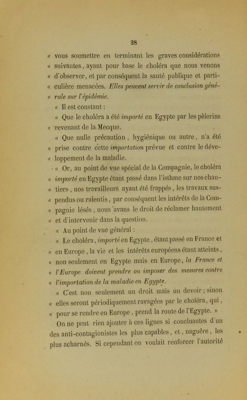« vous soumettre en terminant les graves considérations « suivantes, ayant pour base le choléra que nous venons « d’observer, et par conséquent la santé publique et parti- « culière menacées. Elles peuvent servir de conclusion génè- « raie sur 1 épidémie. « Il est constant : « Que le choléra a été importé en Egypte par les pèlerins « revenant de la.Mecque. « Que nulle précaution, hygiénique ou autre, n’a été « prise contre cette importation prévue et contre le déve- « loppement de la maladie. ■ « Or, au point de vue spécial de la Compagnie, le choléra « importé en Egypte étant passé dans l'isthme sur noschan- « tiers, nos travailleurs ayant été frappés, les travaux sus- « pendus ou ralentis, par conséquent les intérêts de la Com- « pagnie lésés , nous ’avans le droit de réclamer hautement « et d’intervenir dans la question. « Au point de vue général : « Le choléra, importé en Egypte, étant passé en F rance et « en Europe , la vie et les intérêts européens étant atteints, « non seulement en Egypte mais en Europe, la France et « l’Europe doivent prendre ou imposer des mesures contre « l’importation de la maladie en Egypte. « C’est non seulement un droit mais un devoir ; sinon « elles seront périodiquement ravagées par le choléra, qui, « pour se rendre en Europe , prend la route de l'Egypte. » On ne peut rien ajouter a ces lignes si concluantes d un des anti-contagionistes les plus capables, et, naguère, les • plus acharnés. Si cependant on voulait renforcei 1 autorité