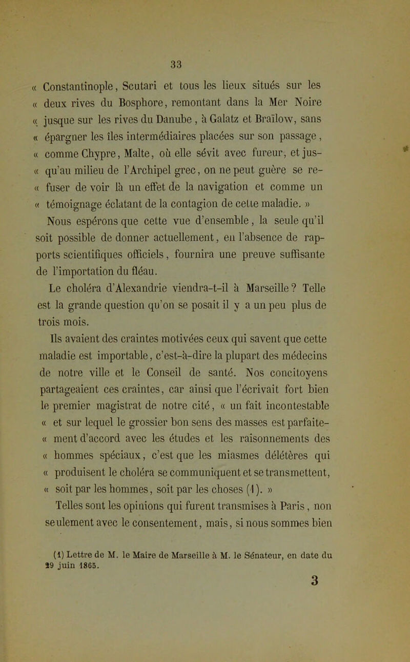 « Constantinople, Scutari et tous les lieux situés sur les « deux rives du Bosphore, remontant dans la Mer Noire « jusque sur les rives du Danube , il Galatz et Braïlow, sans « épargner les îles intermédiaires placées sur son passage, « comme Chypre, Malte, où elle sévit avec fureur, et jus- « qu’au milieu de l’Archipel grec, on ne peut guère se re- « fuser de voir lh un effet de la navigation et comme un « témoignage éclatant de la contagion de cetie maladie. » Nous espérons que cette vue d’ensemble, la seule qu’il soit possible de donner actuellement, en l’absence de rap- ports scientifiques officiels, fournira une preuve suffisante de l’importation du fléau. Le choléra d’Alexandrie viendra-t-il à Marseille? Telle est la grande question qu’on se posait il y a un peu plus de trois mois. Ils avaient des craintes motivées ceux qui savent que cette maladie est importable, c’est-h-dire la plupart des médecins de notre ville et le Conseil de santé. Nos concitoyens partageaient ces craintes, car ainsique l’écrivait fort bien le premier magistrat de notre cité, « un fait incontestable « et sur lequel le grossier bon sens des masses estparfaite- « ment d’accord avec les études et les raisonnements des « hommes spéciaux, c’est que les miasmes délétères qui « produisent le choléra se communiquent et se transmettent, « soit par les hommes, soit par les choses (I ). » Telles sont les opinions qui furent transmises h Paris, non seulement avec le consentement, mais, si nous sommes bien (1) Lettre de M. le Maire de Marseille à M. le Sénateur, en date du 29 juin 1865. 3