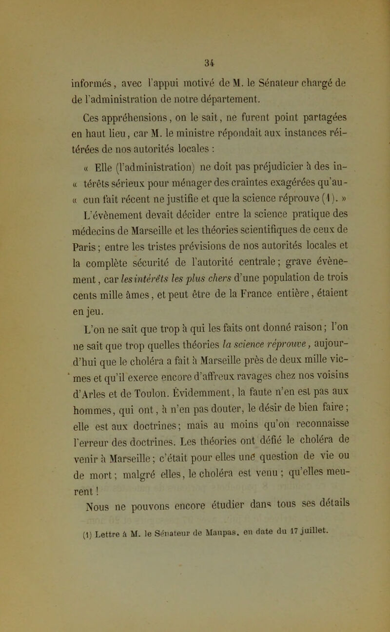 informés, avec l'appui motivé de M. le Sénateur chargé de de l'administration de notre département. Ces appréhensions, on le sait, ne furent point partagées en haut lieu, car M. le ministre répondait aux instances réi- térées de nos autorités locales : « Elle (l’administration) ne doit pas préjudicier h des in- « térêts sérieux pour ménager des craintes exagérées qu’au - « cun fait récent ne justifie et que la science réprouve (1 ). » L’évènement devait décider entre la science pratique des médecins de Marseille et les théories scientifiques de ceux de Paris; entre les tristes prévisions de nos autorités locales et la complète sécurité de l’autorité centrale; grave évène- ment , car les intérêts les plus chers d’une population de trois cents mille âmes, et peut être de la France entière, étaient enjeu. L’on ne sait que trop h qui les faits ont donné raison ; l’on ne sait que trop quelles théories la science réprouve, aujour- d’hui que le choléra a fait h Marseille près de deux mille vic- mes et qu’il exerce encore d’affreux ravages chez nos voisins d’Arles et de Toulon. Évidemment, la faute n’en est pas aux hommes, qui ont, a n’en pas douter, le désir de bien faire ; elle est aux doctrines ; mais au moins qu’on reconnaisse l'erreur des doctrines. Les théories ont défié le choléra de venir h Marseille ; c’était pour elles une question de vie ou de mort ; malgré elles, le choléra est venu ; qu’elles meu- rent ! Nous ne pouvons encore étudier dan* tous ses détails (1) Lettre â M. le Sénateur de Maupas. en date du 17 juillet.