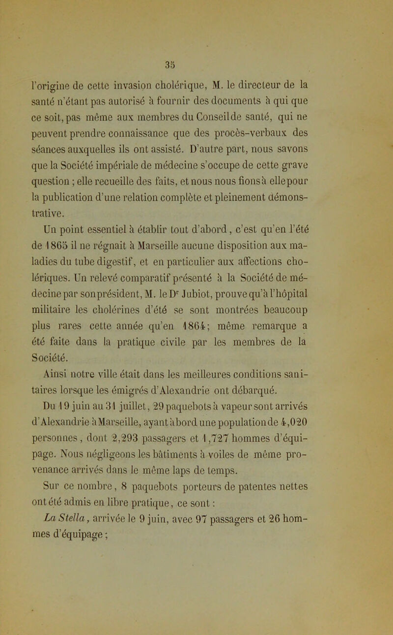 l’origine de cette invasion cholérique, M. le directeur de la santé n’étant pas autorisé à fournir des documents h qui que ce soit, pas même aux membres du Conseil de santé, qui ne peuvent prendre connaissance que des procès-verbaux des séances auxquelles ils ont assisté. D’autre part, nous savons que la Société impériale de médecine s’occupe de cette grave question ; elle recueille des faits, et nous nous fions h elle pour la publication d’une relation complète et pleinement démons- trative. Un point essentiel h établir tout d’abord, c’est qu’en l’été de 1860 il ne régnait à Marseille aucune disposition aux ma- ladies du tube digestif, et en particulier aux affections cho- lériques. Un relevé comparatif présenté h la Société de mé- decine par son président, M. leDr J ubiot, prouve qu’à l’hôpital militaire les cholérines d’été se sont montrées beaucoup plus rares cette année qu’en 1864- ; même remarque a été faite dans la pratique civile par les membres de la Société. Ainsi notre ville était dans les meilleures conditions sani- taires lorsque les émigrés d’Alexandrie ont débarqué. Du 19 juin au 31 juillet, 29 paquebots à vapeur sont arrivés d’Alexandrie à Marseille, ayant abord une population de 4,020 personnes, dont 2,293 passagers et 1,727 hommes d’équi- page. Nous négligeons les bâtiments à voiles de même pro- venance arrivés dans le même laps de temps. Sur ce nombre, 8 paquebots porteurs de patentes nettes ont été admis en libre pratique, ce sont : La Stella, arrivée le 9 juin, avec 97 passagers et 26 hom- mes d’équipage ;