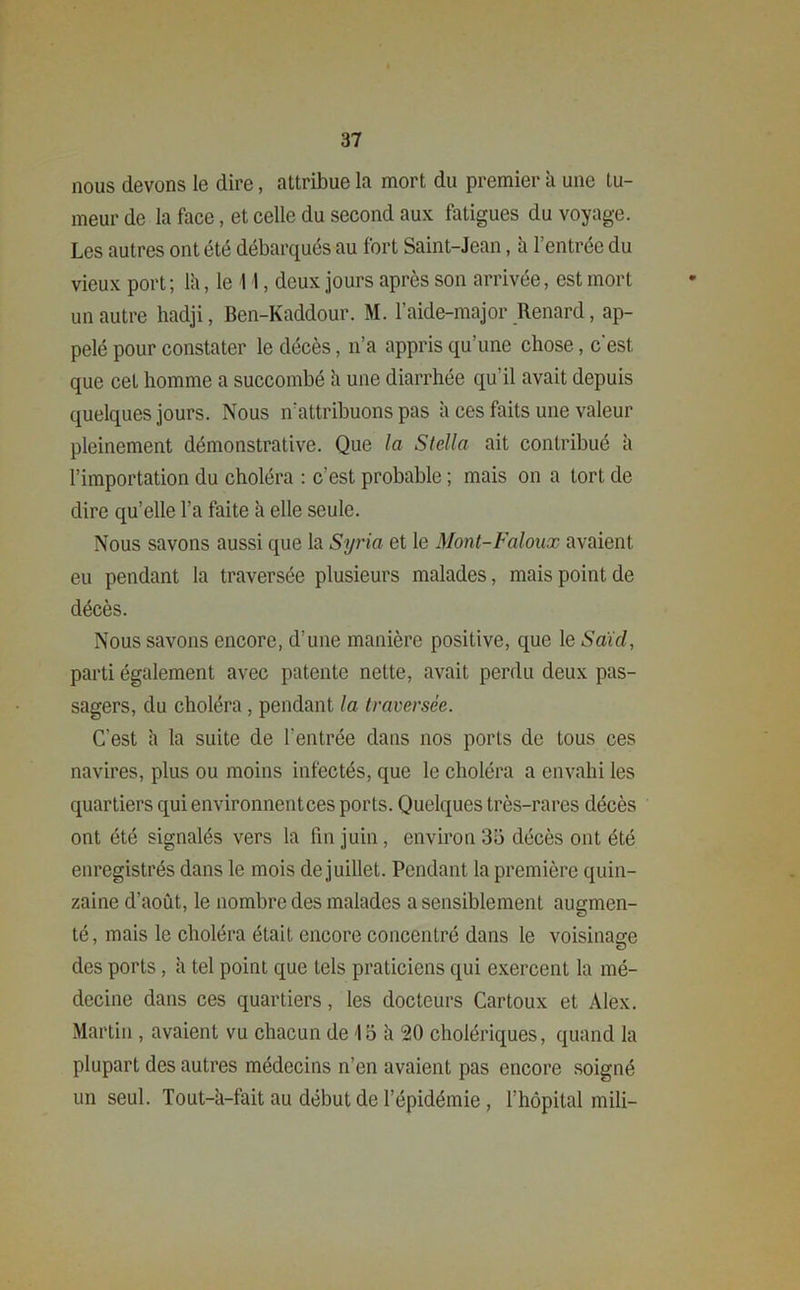 nous devons le dire, attribue la mort du premier à une tu- meur de la face, et celle du second aux fatigues du voyage. Les autres ont été débarqués au fort Saint-Jean, à l’entrée du vieux port; là, le 11, deux jours après son arrivée, est mort un autre hadji, Ben-Kaddour. M. l’aide-major Renard, ap- pelé pour constater le décès, n’a appris qu’une chose, c'est que cet homme a succombé à une diarrhée qu'il avait depuis quelques jours. Nous n’attribuons pas à ces faits une valeur pleinement démonstrative. Que la Stella ait contribué à l’importation du choléra : c’est probable ; mais on a tort de dire qu’elle l’a faite à elle seule. Nous savons aussi que la Syria et le Mont-Faloux avaient eu pendant la traversée plusieurs malades, mais point de décès. Nous savons encore, d’une manière positive, que le Saul, parti également avec patente nette, avait perdu deux pas- sagers, du choléra , pendant la traversée. C’est à la suite de l'entrée dans nos ports de tous ces navires, plus ou moins infectés, que le choléra a envahi les quartiers qui environnent ces ports. Quelques très-rares décès ont été signalés vers la fin juin , environ 35 décès ont été enregistrés dans le mois de juillet. Pendant la première quin- zaine d’août, le nombre des malades a sensiblement augmen- té , mais le choléra était encore concentré dans le voisinage des ports, à tel point que tels praticiens qui exercent la mé- decine dans ces quartiers, les docteurs Cartoux et Alex. Martin, avaient vu chacun de 13 à 20 cholériques, quand la plupart des autres médecins n’en avaient pas encore soigné un seul. Tout-à-fait au début de l’épidémie , l’hôpital mili-