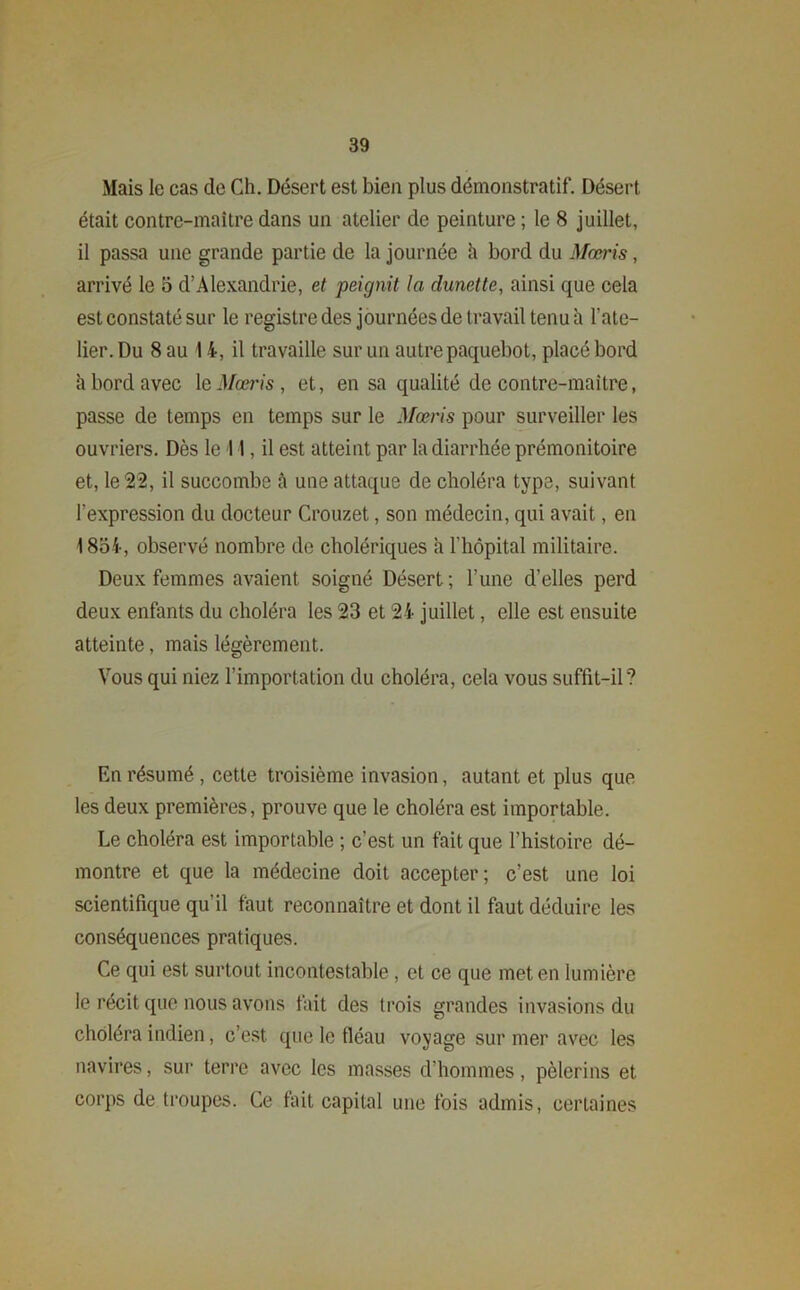 Mais le cas de Ch. Désert est bien plus démonstratif. Désert était contre-maître dans un atelier de peinture ; le 8 juillet, il passa une grande partie de la journée à bord du Maris, arrivé le 5 d’Alexandrie, et peignit la dunette, ainsi que cela est constaté sur le registre des journées de travail tenu à l’ate- lier. Du 8 au 14, il travaille sur un autre paquebot, placé bord à bord avec le Mœris , et, en sa qualité de contre-maître, passe de temps en temps sur le Mœris pour surveiller les ouvriers. Dès le 11, il est atteint par la diarrhée prémonitoire et, le 22, il succombe à une attaque de choléra type, suivant l’expression du docteur Crouzet, son médecin, qui avait, en 1854-, observé nombre de cholériques il l’hôpital militaire. Deux femmes avaient soigné Désert; l’une d’elles perd deux enfants du choléra les 23 et 24- juillet, elle est ensuite atteinte, mais légèrement. Vous qui niez l’importation du choléra, cela vous suffit-il? En résumé , cette troisième invasion, autant et plus que les deux premières, prouve que le choléra est importable. Le choléra est importable ; c’est un fait que l’histoire dé- montre et que la médecine doit accepter; c’est une loi scientifique qu’il faut reconnaître et dont il faut déduire les conséquences pratiques. Ce qui est surtout incontestable, et ce que met en lumière le récit que nous avons fait des trois grandes invasions du choléra indien, c’est que le fléau voyage sur mer avec les navires, sur terre avec les masses d’hommes, pèlerins et corps de troupes. Ce fait capital une fois admis, certaines