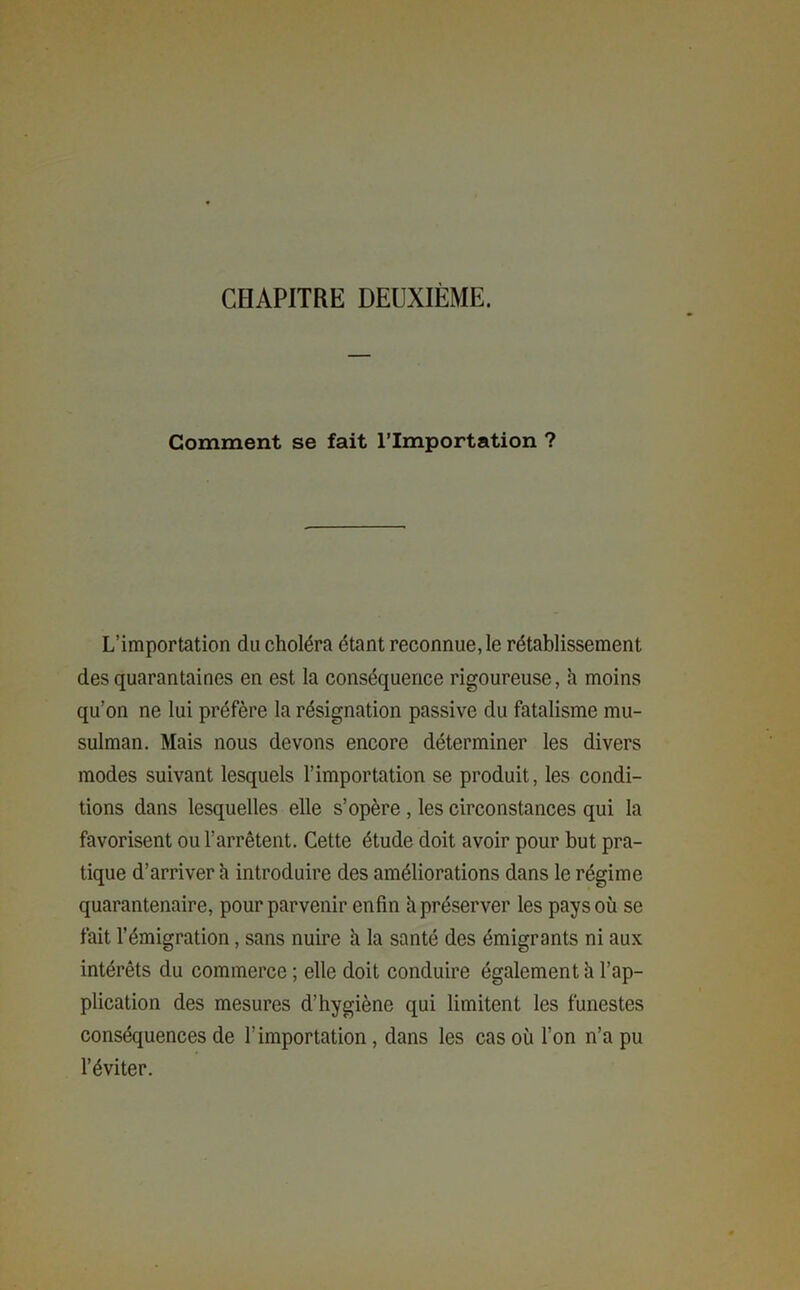 CHAPITRE DEUXIEME. Comment se fait l’Importation ? L’importation du choléra étant reconnue, le rétablissement des quarantaines en est la conséquence rigoureuse, h moins qu’on ne lui préfère la résignation passive du fatalisme mu- sulman. Mais nous devons encore déterminer les divers modes suivant lesquels l’importation se produit, les condi- tions dans lesquelles elle s’opère , les circonstances qui la favorisent ou l’arrêtent. Cette étude doit avoir pour but pra- tique d’arriver h introduire des améliorations dans le régime quarantenaire, pour parvenir enfin h préserver les pays où se fait l’émigration, sans nuire à la santé des émigrants ni aux intérêts du commerce ; elle doit conduire également a l’ap- plication des mesures d’hygiène qui limitent les funestes conséquences de l’importation, dans les cas où l’on n’a pu l’éviter.