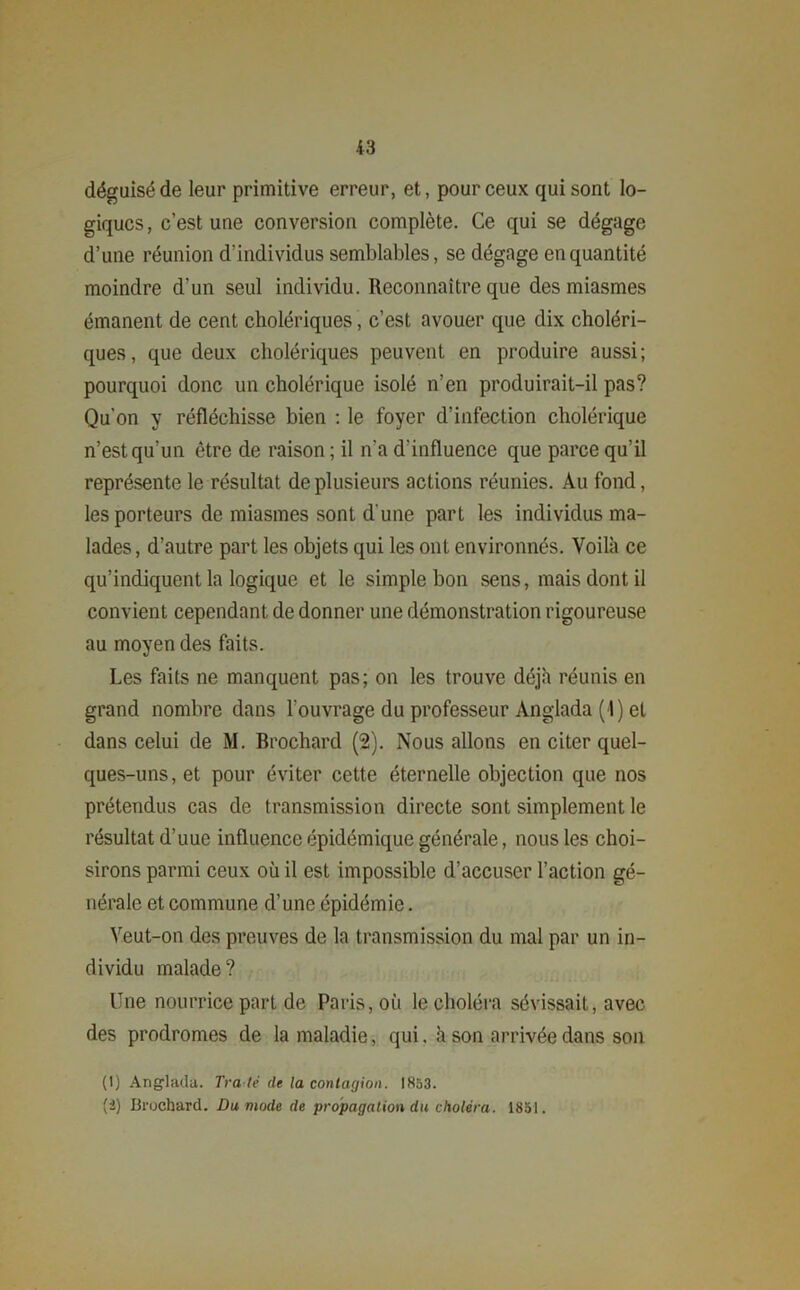 déguisé de leur primitive erreur, et, pour ceux qui sont lo- giques, c’est une conversion complète. Ce qui se dégage d’une réunion d'individus semblables, se dégage en quantité moindre d'un seul individu. Reconnaître que des miasmes émanent de cent cholériques, c’est avouer que dix choléri- ques, que deux cholériques peuvent en produire aussi; pourquoi donc un cholérique isolé n’en produirait-il pas? Qu’on y réfléchisse bien : le foyer d’infection cholérique n’est qu’un être de raison ; il n'a d'influence que parce qu’il représente le résultat de plusieurs actions réunies. Au fond, les porteurs de miasmes sont d une part les individus ma- lades, d’autre part les objets qui les ont environnés. Voilà ce qu’indiquent la logique et le simple bon sens, mais dont il convient cependant de donner une démonstration rigoureuse au moyen des faits. Les faits ne manquent pas; on les trouve déjà réunis en grand nombre dans l'ouvrage du professeur Anglada (4) et dans celui de M. Brochard (2). Nous allons en citer quel- ques-uns, et pour éviter cette éternelle objection que nos prétendus cas de transmission directe sont simplement le résultat d’uue influence épidémique générale, nous les choi- sirons parmi ceux où il est impossible d’accuser l’action gé- nérale et commune d’une épidémie. Veut-on des preuves de la transmission du mal par un in- dividu malade? Une nourrice part de Paris, où le choléra sévissait, avec des prodromes de la maladie, qui. à son arrivée dans son (1) Anglada. Tra té de la contagion. 1853. (i) Brochard. Du mode de propagation du choléra. 1851.