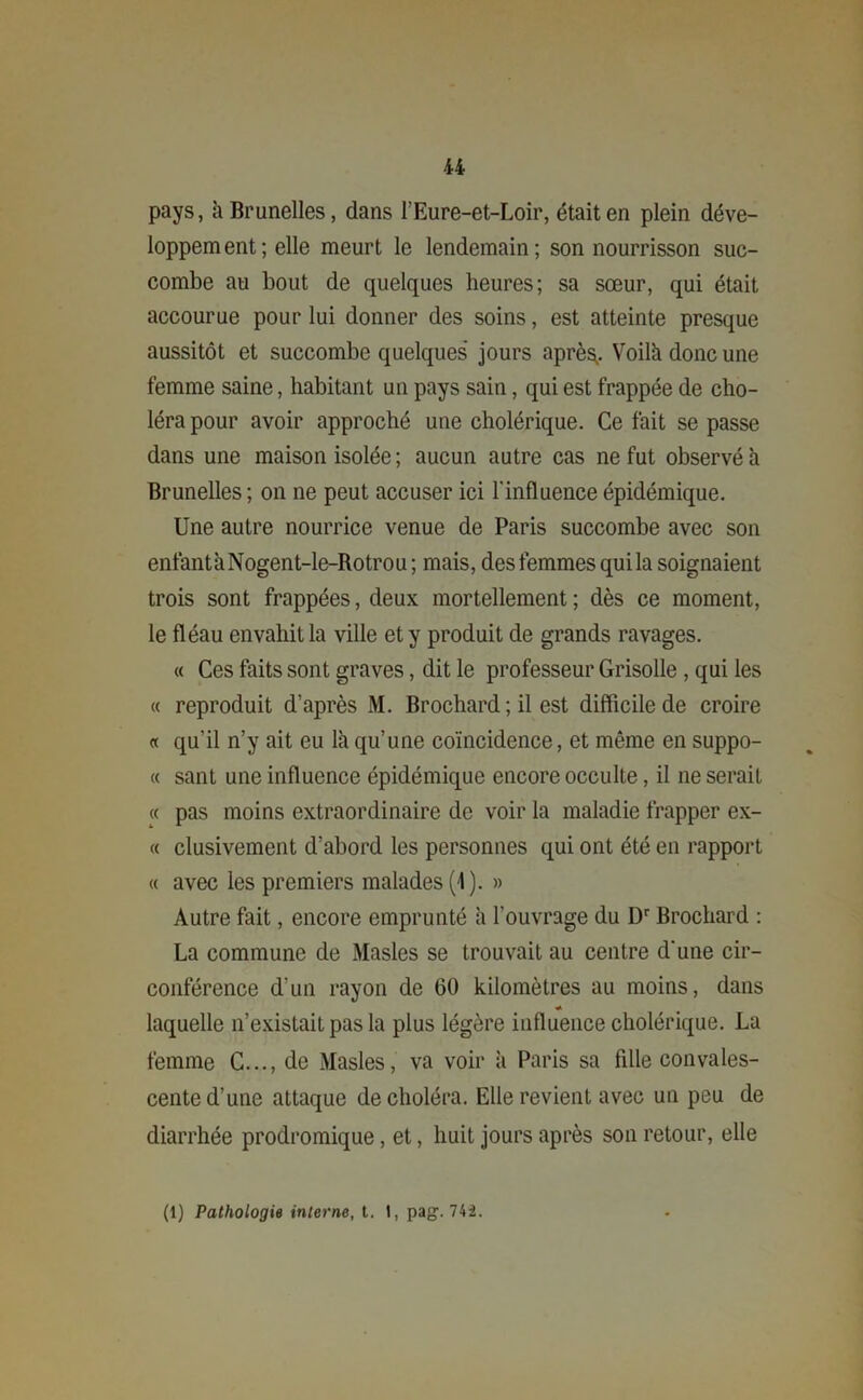 pays, à Brunelles, dans l’Eure-et-Loir, était en plein déve- loppement ; elle meurt le lendemain; son nourrisson suc- combe au bout de quelques heures; sa sœur, qui était accourue pour lui donner des soins, est atteinte presque aussitôt et succombe quelques jours après,. Voilà donc une femme saine, habitant un pays sain, qui est frappée de cho- léra pour avoir approché une cholérique. Ce fait se passe dans une maison isolée ; aucun autre cas ne fut observé h Brunelles ; on ne peut accuser ici l'influence épidémique. Une autre nourrice venue de Paris succombe avec son enfantàNogent-le-Rotrou; mais, des femmes qui la soignaient trois sont frappées, deux mortellement ; dès ce moment, le fléau envahit la ville et y produit de grands ravages. « Ces faits sont graves, dit le professeur Grisolle , qui les « reproduit d’après M. Brochard ; il est difficile de croire « qu'il n’y ait eu là qu’une coïncidence, et même en suppo- rt sant une influence épidémique encore occulte, il ne serait « pas moins extraordinaire de voir la maladie frapper ex- « clusivement d’abord les personnes qui ont été en rapport « avec les premiers malades (1). » Autre fait, encore emprunté à l'ouvrage du Dr Brochard : La commune de Masles se trouvait au centre d'une cir- conférence d’un rayon de 60 kilomètres au moins, dans * laquelle n’existait pas la plus légère influence cholérique. La femme C..., de Masles, va voir à Paris sa fille convales- cente d’une attaque de choléra. Elle revient avec un peu de diarrhée prodromique, et, huit jours après son retour, elle (1) Pathologie interne, t. 1, pag. 742.