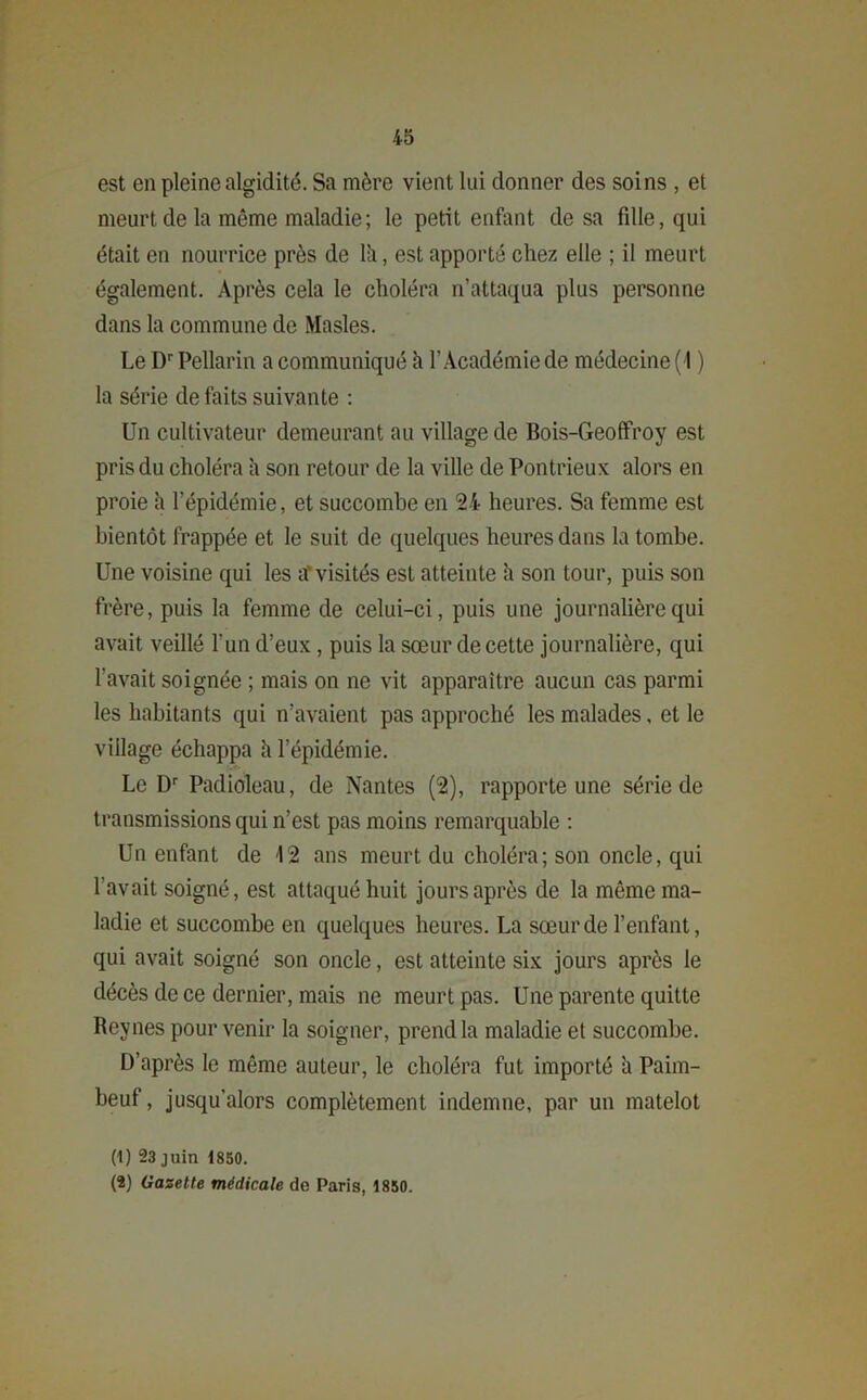 est en pleine algidité. Sa mère vient lui donner des soins , et meurt de la même maladie; le petit enfant de sa fdle, qui était en nourrice près de lii, est apporté chez elle ; il meurt également. Après cela le choléra n’attaqua plus personne dans la commune de Masles. Le Dr Pellarin a communiqué à l’Académie de médecine (1 ) la série de faits suivante : Un cultivateur demeurant au village de Bois-Geoffroy est pris du choléra h son retour de la ville de Pontrieux alors en proie h l’épidémie, et succombe en 24- heures. Sa femme est bientôt frappée et le suit de quelques heures dans la tombe. Une voisine qui les ar visités est atteinte à son tour, puis son frère, puis la femme de celui-ci, puis une journalière qui avait veillé l’un d’eux , puis la sœur de cette journalière, qui l’avait soignée ; mais on ne vit apparaître aucun cas parmi les habitants qui n’avaient pas approché les malades, et le village échappa h l’épidémie. Le Dr Padioleau, de Nantes (2), rapporte une série de transmissions qui n’est pas moins remarquable : Un enfant de 12 ans meurt du choléra; son oncle, qui l'avait soigné, est attaqué huit jours après de la même ma- ladie et succombe en quelques heures. La sœur de l’enfant, qui avait soigné son oncle, est atteinte six jours après le décès de ce dernier, mais ne meurt pas. Une parente quitte Reynes pour venir la soigner, prend la maladie et succombe. D’après le même auteur, le choléra fut importé h Paim- beuf, jusqu’alors complètement indemne, par un matelot (1) 23 juin 1850. (2) Gazette médicale de Paris, 1850.