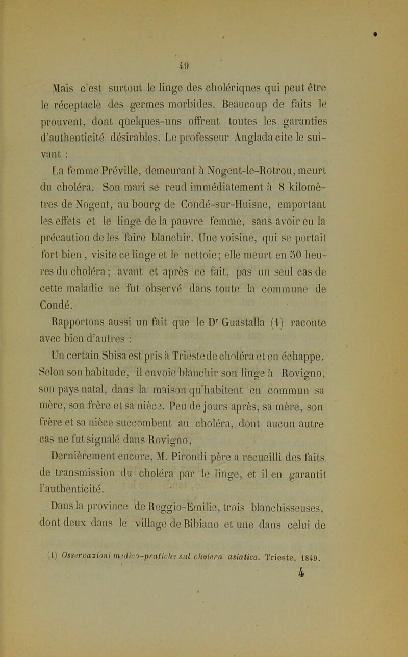 4» Mais c'est, surtout le linge des cholériques qui peut être le réceptacle des germes morbides. Beaucoup de faits le prouvent, dont quelques-uns offrent toutes les garanties d’authenticité désirables, Le professeur Anglada cite le sui- vant : La femme Préville, demeurant h Nogent-le-Rotrou, meurt du choléra. Son mari se reud immédiatement h (S kilomè- tres de Nogent, au bourg de Condé-sur-Ifuisne, emportant les effets et le linge de la pauvre femme, sans avoir eu la précaution de les Faire blanchir. Une voisine, qui se portail fort bien , visite ce linge et le nettoie; elle meurt en 50 heu- res du choléra ; avant et après ce fait, pas un seul cas de cette maladie ne fut observé dans toute la commune de Condé. Rapportons aussi un fait que le Dr Guastalla (I) raconte avec bien d’autres : Un certain Sbisa est pris à Trieste de choléra et en échappe. Selon son habitude, il envoie blanchir son linge à Rovigno, son pays natal, dans la maison qu'habitent en commun sa mère, son frère et sa nièce. Peu de jours après, sa mère, son frère et sa nièce succombent au choléra, dont aucun autre cas ne fut signalé dans Rovigno, Dernièrement encore, M. Pirondi père a recueilli des faits de transmission du choléra par le linge, et il en garantit l’authenticité. Dans la province de Reggio-Emilie, trois blanchisseuses, dont deux dans le village de Bibiano et une dans celui de (U Osservazioni midico-praticlij snl choiera asiatico. Trieste, 1849. 4