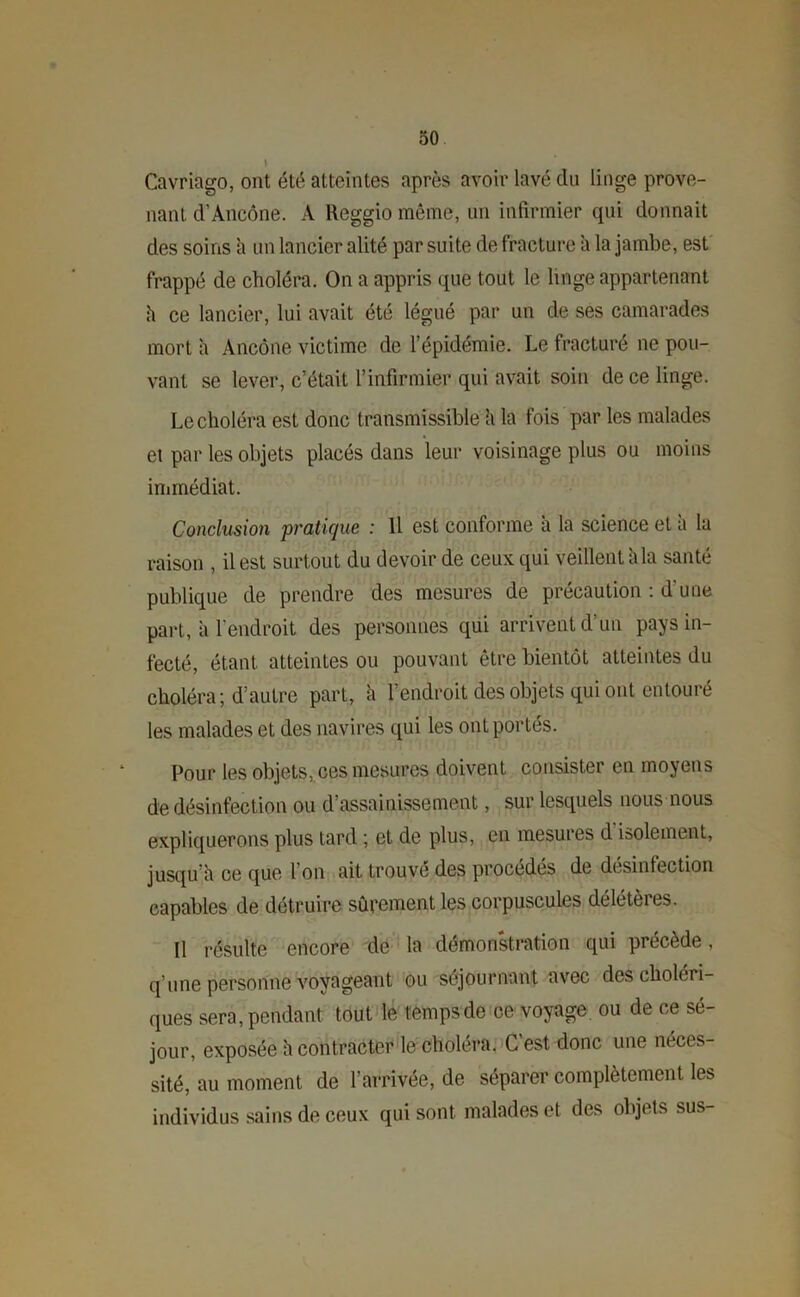 Cavriago, ont été atteintes après avoir lavé cln linge prove- nant d’Ancône. A Reggio même, un infirmier qui donnait des soins a un lancier alité par suite de fracture a la jambe, est frappé de choléra. On a appris que tout le linge appartenant h ce lancier, lui avait été légué par un de ses camarades mort h Ancône victime de l’épidémie. Le fracturé ne pou- vant se lever, c’était l’infirmier qui avait soin de ce linge. Le choléra est donc transmissible à la fois par les malades et par les objets placés dans leur voisinage plus ou moins immédiat. Conclusion 'pratique : Il est conforme à la science et à la raison , il est surtout du devoir de ceux qui veillent kla santé publique de prendre des mesures de précaution : d'une part, a l’endroit des personnes qui arrivent d’un pays in- fecté, étant atteintes ou pouvant être bientôt atteintes du choléra; d’autre part, h l’endroit des objets qui ont entouré les malades et des navires qui les ont portés. Pour les objets, ces mesures doivent consister en moyens de désinfection ou d’assainissement, sur lesquels nous nous expliquerons plus tard ; et de plus, en mesures d isolement, jusqu’il ce que I on ait trouve des procédés de desinfection capables de détruire sûrement les corpuscules délétères. Il résulte encore de la démonstration qui précède, q’une personne voyageant ou séjournant avec des choléri- ques sera, pendant tout le temps de ce voyage ou de ce sé- jour, exposée à contracter le choléra. G est donc une néces- sité, au moment de l’arrivée, de séparer complètement les individus sains de ceux qui sont malades et des objets sus-