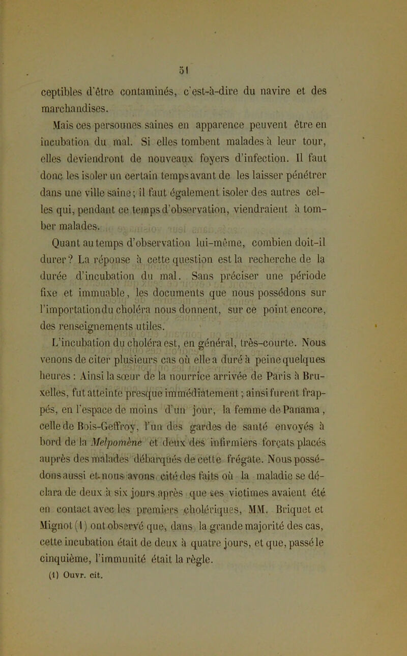 ceptibles d'être contaminés, c'est-à-dire du navire et des marchandises. .Mais ces personnes saines en apparence peuvent être en incubation du mal. Si elles tombent malades à leur tour, elles deviendront de nouveaux foyers d’infection. Il faut donc les isoler un certain temps avant de les laisser pénétrer dans une ville saine; il faut également isoler des autres cel- les qui, pendant ce temps d’observation, viendraient à tom- ber malades. Quant au temps d’observation lui-même, combien doit-il durer? La réponse h cette question est la recherche de la durée d’incubation du mal. Sans préciser une période fixe et immuable, les documents que nous possédons sur l'importationdu choléra nous donnent, sur ce point encore, des renseignements utiles. L’incubation du choléra est, en général, très-courte. Nous venons de citer plusieurs cas où elle a duré à peine quelques heures : Ainsi la sœur de la nourrice arrivée de Paris ù Bru- xelles, fut atteinte presque immédiatement ; ainsi furent frap- pés, en l'espace de moins d'un jour, la femme de Panama, celle de Bois-Geffroy, l’un des gardes de santé envoyés h bord de la Melpomène et deux des infirmiers forçats placés auprès des malades débarqués de cette frégate. Nous possé- dons aussi et. nous avons cité des faits où la maladie se dé- clara de deux à six jours après que ses victimes avaient été en contact avec les premiers cholériques, MM. Briquet et Mignot (1 ) ont observé que, dans la grande majorité des cas, cette incubation était de deux à quatre jours, et que, passé le cinquième, l’immunité était la règle. (1) Ouvr. cit.