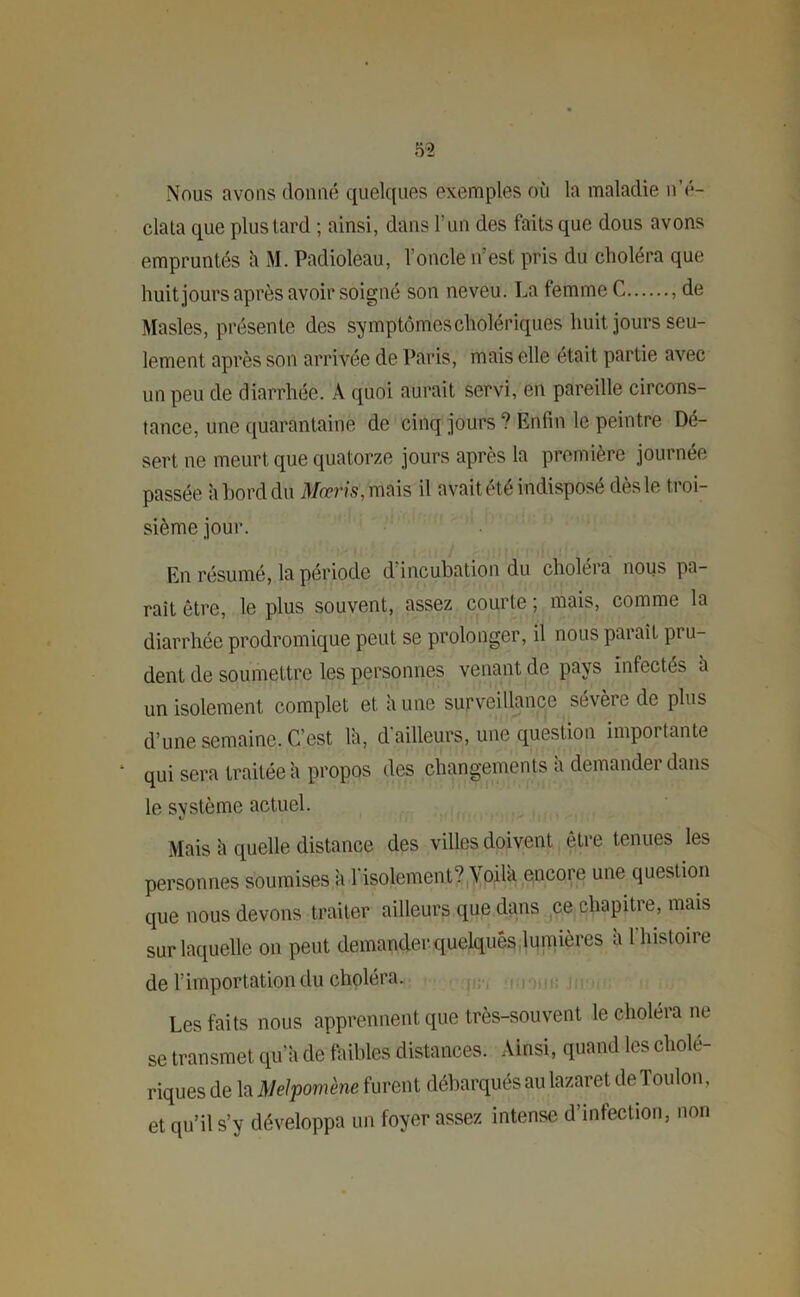 Nous avons donné quelques exemples où la maladie n’é- clata que plus tard ; ainsi, dans l’un des faits que dous avons empruntés à M. Padioleau, l’oncle n’est pris du choléra que huit jours après avoir soigné son neveu. La femme C de Masles, présente des symptômes cholériques huit jours seu- lement après son arrivée de Paris, mais elle était partie avec un peu de diarrhée. À quoi aurait servi, en pareille circons- tance, une quarantaine de cinq jours? Enfin le peintre Dé- sert ne meurt que quatorze jours après la première journée passée a bord du Maris, mais il avait été indisposé dès le troi- sième jour. En résumé, la période d incubation du choléra nous pa- raît être, le plus souvent, assez courte ; mais, comme la diarrhée prodromique peut se prolonger, il nous paraît pru- dent de soumettre les personnes venant de pays infectés a un isolement complet et a une surveillance sévère de plus d’une semaine. C’est là, d'ailleurs, une question importante * qui sera traitée à propos des changements a demander dans le système actuel. Mais à quelle distance des villes doivent être tenues les personnes soumises à l'isolement? Voilà encore une question que nous devons traiter ailleurs que dans ce chapitre, mais sur laquelle on peut demander quelques lumières à 1 histoire de l’importation du choléra. Les faits nous apprennent que très-souvent le choléra ne se transmet qu’à de faibles distances. Ainsi, quand les cholé- riques de la Melpomène furent débarqués au lazaret de Toulon, et qu’il s’y développa un foyer assez intense d’infection, non