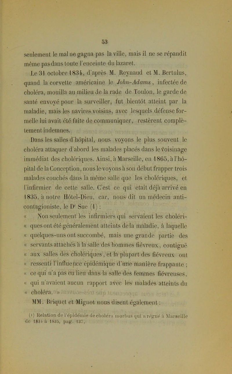 seulement le mal ne gagna pas la ville, mais il ne se répandit même pas dans toute l’enceinte du lazaret. Le 31 octobre 1834-, d’après M. Reynaud et M. JBertulus, quand la corvette américaine le John-Adams, infectée de choléra, mouilla au milieu de la rade de Toulon, le garde de santé envoyé pour la surveiller, fut bientôt atteint par la maladie, mais les navires voisins, avec lesquels défense for- melle lui avait été faite de communiquer, restèrent complè- tement. indemnes. Dans les salles d'hôpital, nous voyons le plus souvent le choléra attaquer d’abord les malades placés dans le Voisinage immédiat des cholériques. Ainsi, à Marseille, en 1865, à l’hô- pital de la Conception, nous le voyons à son début frapper trois malades couchés dans la même salle que les cholériques, et l’infirmier de cette salle. C’est ce qui était déjà arrivé en 1835, à notre Hôtel-Dieu, car, nous dit un médecin anti- contagion iste, le Dr Sue ( I) : « Non seulement les infirmiers qui servaient les choléri- « quesont été généralement atteints delà maladie, à laquelle « quelques-uns ont succombé, mais une grande partie des « servants attachés a la salle des hommes fiévreux, continue « aux salles des cholériques , et la plupart des fiévreux ont « ressenti l’influence épidémique d'une manière frappante ; « ce qui n’a pas eu lieu dans la salle des femmes fiévreuses, « qui n’avaient aucun rapport avec les malades atteints du « choléra. » MM. Briquet et Mignot nous disent également : (i) Relation de l'épidémie de choléra morbus qui a régné à Marseille de 183 i à 183a, pag. 137,
