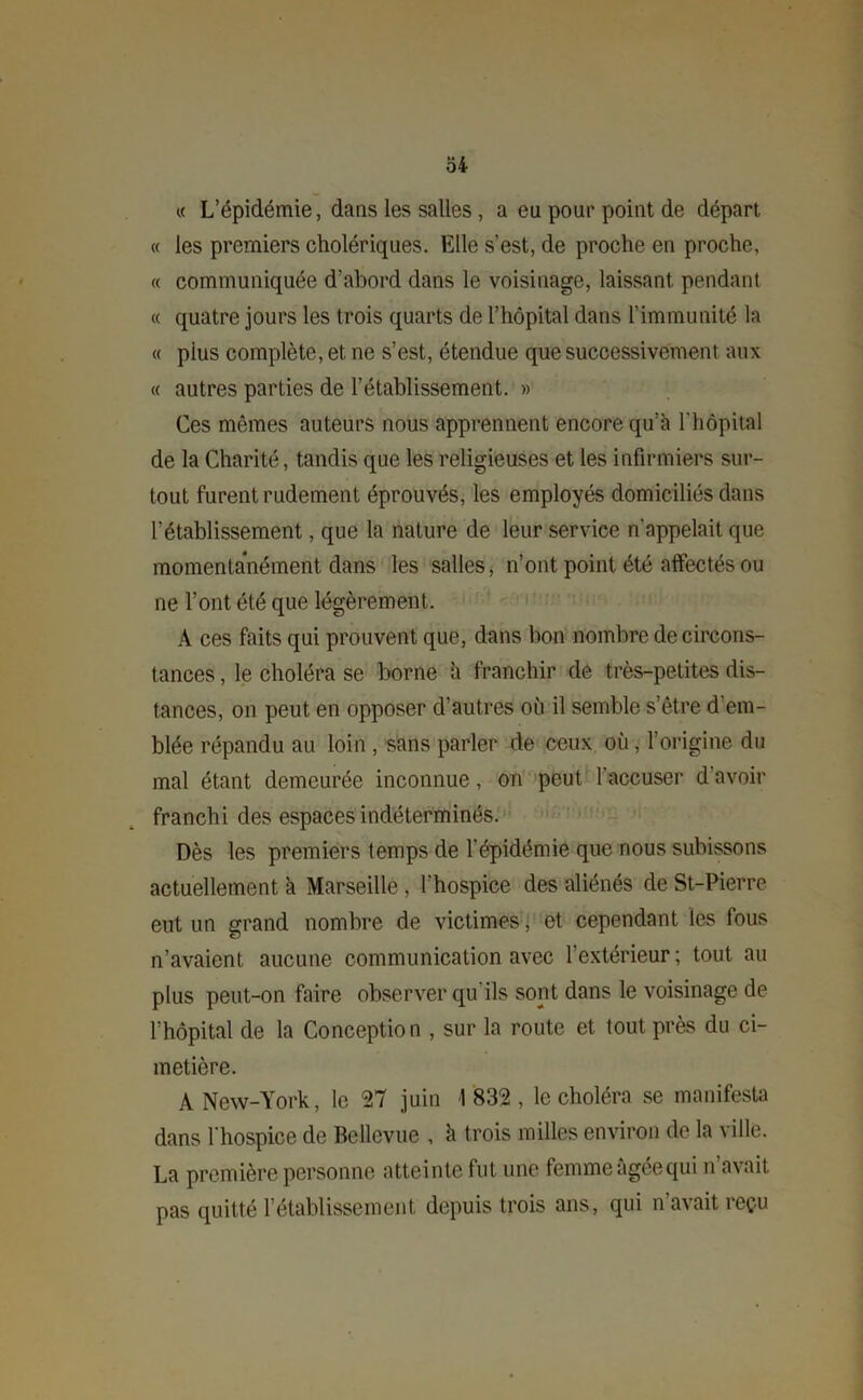 « L’épidémie, dans les salles , a eu pour point de départ « les premiers cholériques. Elle s’est, de proche en proche, « communiquée d’abord dans le voisinage, laissant pendant « quatre jours les trois quarts de l’hôpital dans l’immunité la « plus complète, et ne s’est, étendue que successivement aux « autres parties de rétablissement. » Ces mêmes auteurs nous apprennent encore qu’à l'hôpital de la Charité, tandis que les religieuses et les infirmiers sur- tout furent rudement éprouvés, les employés domiciliés dans l’établissement, que la nature de leur service n'appelait que momentanément dans les salles, n’ont point été affectés ou ne l’ont été que légèrement. A ces faits qui prouvent que, dans bon nombre de circons- tances , le choléra se borne à franchir de très-petites dis- tances, on peut en opposer d’autres où il semble s'être d'em- blée répandu au loin , sans parler de ceux où, l’origine du mal étant demeurée inconnue, on peut l'accuser d avoir franchi des espaces indéterminés. Dès les premiers temps de l'épidémie que nous subissons actuellement à Marseille , l’hospice des aliénés de St-Pierre eut un grand nombre de victimes, et cependant les fous n’avaient aucune communication avec l’extérieur ; tout au plus peut-on faire observer qu'ils sont dans le voisinage de l’hôpital de la Conception , sur la route et tout près du ci- metière. A New-York, le 27 juin 1 832 , le choléra se manifesta dans l'hospice de Bellevue , à trois milles environ de la ville. La première personne atteinte fut une femme âgéequi n avait, pas quitté rétablissement depuis trois ans, qui n avait reçu