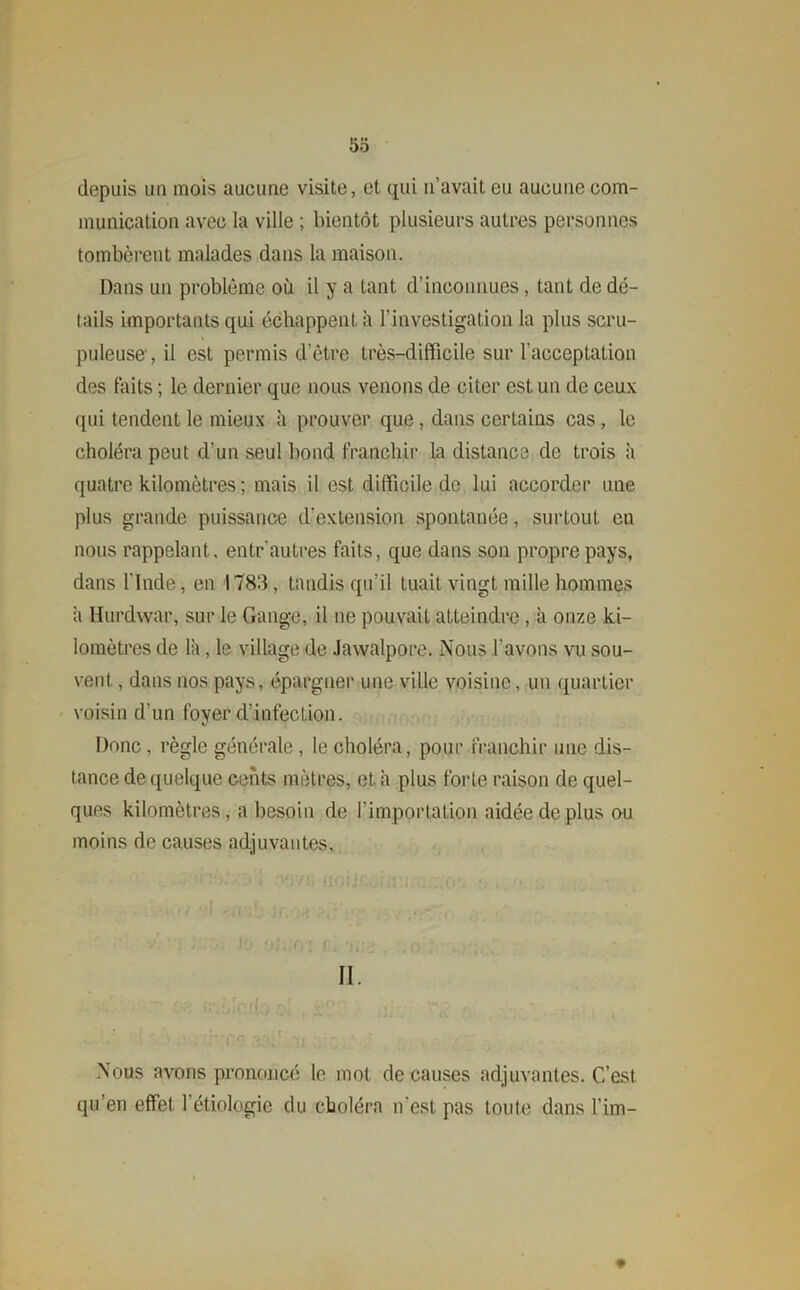 5o depuis un mois aucune visite, et qui n’avait eu aucune com- munication avec la ville ; bientôt plusieurs autres personnes tombèrent malades dans la maison. Dans un problème où il y a tant d’inconnues, tant de dé- tails importants qui échappent à l’investigation la plus scru- puleuse , il est permis d’être très-difficile sur l’acceptation des faits ; le dernier que nous venons de citer est un de ceux qui tendent le mieux h prouver que, dans certains cas, le choléra peut d'un seul bond franchir la distance de trois à quatre kilomètres ; mais il est difficile de lui accorder une plus grande puissance d’extension spontanée, surtout en nous rappelant, entr autres faits, que dans son propre pays, dans l’Inde, en 1783, taudis qu'il tuait vingt mille hommes à Hurdwar, sur le Gange, il ne pouvait atteindre, a onze ki- lomètres de là, le village de Jawalpore. Nous l'avons vu sou- vent. , dans nos pays, épargner une ville voisine, un quartier voisin d’un foyer d’infection. Donc, règle générale, le choléra, pour franchir une dis- tance de quelque cents mètres, et à plus forte raison de quel- ques kilomètres, a besoin de f importation aidée de plus ou moins de causes adjuvantes. II. Nous avons prononcé le mot de causes adjuvantes. C’est qu’en effet l'étiologie du choléra n’est pas toute dans l’im-