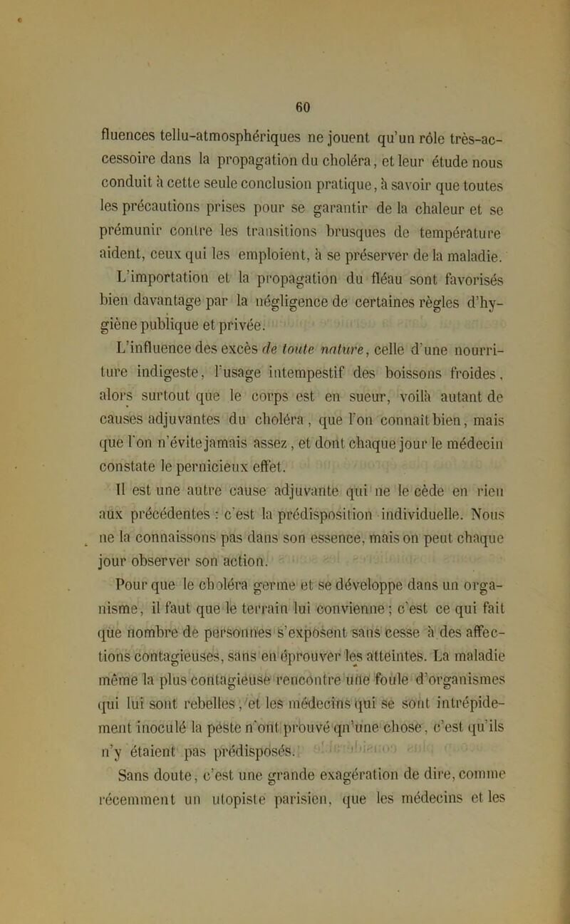 fluences tellu-atmosphériques ne jouent qu’un rôle très-ac- cessoire dans la propagation du choléra, et leur étude nous conduit h cette seule conclusion pratique, h savoir que toutes les précautions prises pour se garantir de la chaleur et se prémunir contre les transitions brusques de température aident, ceux qui les emploient, à se préserver de la maladie. L importation et la propagation du fléau sont favorisés bien davantage par la négligence de certaines règles d’hy- giène publique et privée. L’influence des excès de toute nature, celle d’une nourri- ture indigeste, l'usage intempestif des boissons froides, alors surtout que le corps est en sueur, voila autant de causes adjuvantes du choléra, que l’on connaît bien, mais que l'on n’évite jamais assez, et dont chaque jour le médecin constate le pernicieux effet. Il est une autre cause adjuvante qui ne le cède en rien aux précédentes : c'est la prédisposition individuelle. Nous ne la connaissons pas dans son essence, maison peut chaque jour observer son action. Pour que le choléra germe et se développe dans un orga- nisme, il faut que le terrain lui convienne ; c'est ce qui fait que nombre de personnes s’exposent sans cesse à des affec- tions contagieuses, sans en éprouver les atteintes. La maladie même la plus contagieuse rencontre une foule d'organismes qui lui sont rebelles, et les médecins qui se sont intrépide- ment inoculé la peste n'ont prouvé qn’une chose, c’est, qu'ils n’y étaient pas prédisposés. Sans doute, c’est une grande exagération de dire,comme récemment un utopiste parisien, que les médecins et les