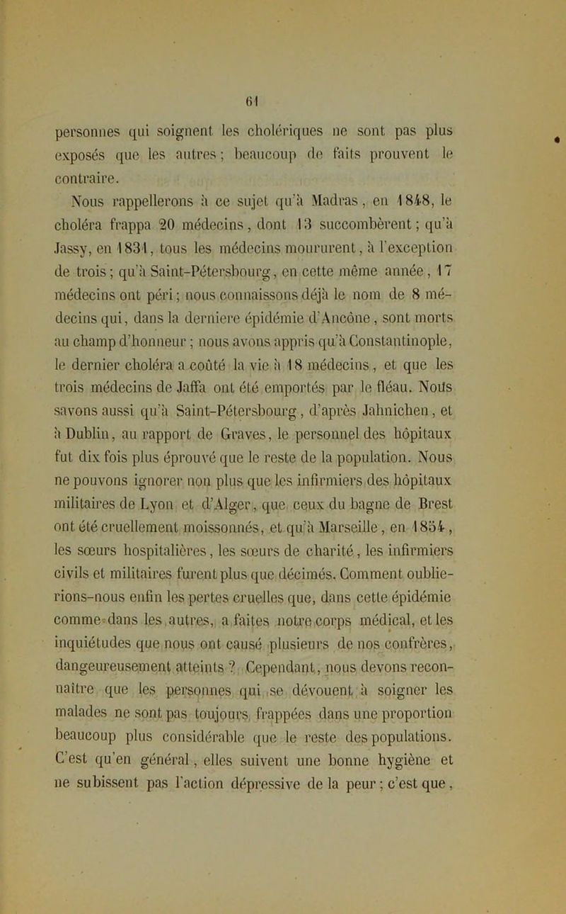 «I personnes qui soignent, les cholériques ne sont pas plus exposés que les autres ; beaucoup de faits prouvent le contraire. Nous rappellerons à ce sujet qu'à Madras, en 18-4-8, le choléra frappa 20 médecins, dont 13 succombèrent; qu’à Jassy, en 1831, tous les médecins moururent, à l'exception de trois; qu’à Saint-Pétersbourg, en cette même année, 17 médecins ont péri; nous connaissons déjà le nom de 8 mé- decins qui, dans la derniere épidémie d'Ancône, sont morts au champ d’honneur ; nous avons appris qu'à Constantinople, le dernier choléra a coûté la vie à 18 médecins, et que les trois médecins de Jaffa ont été emportés par le fléau. Nous savons aussi qu'à Saint-Pétersbourg, d’après Jahnichen, et à Dublin, au rapport de Graves, le personnel des hôpitaux fut dix fois plus éprouvé que le reste de la population. Nous ne pouvons ignorer non plus que les infirmiers des hôpitaux militaires de Lyon et d’Alger, que ceux du bagne de Brest ont été cruellement moissonnés, et qu'à Marseille, en 1854-, les sœurs hospitalières, les sœurs de charité, les infirmiers civils et militaires furent plus que décimés. Comment oublie- rions-nous enfin les pertes cruelles que, dans cette épidémie comme dans les autres, a faites notre corps médical, elles inquiétudes que nous ont causé plusieurs de nos confrères, dangeureusement atteints '? Cependant, nous devons recon- naître que les personnes qui se dévouent à soigner les malades ne sont pas toujours frappées dans une proportion beaucoup plus considérable que le reste des populations. C’est qu’en général, elles suivent une bonne hygiène et ne subissent pas l'action dépressive de la peur ; c’est que,