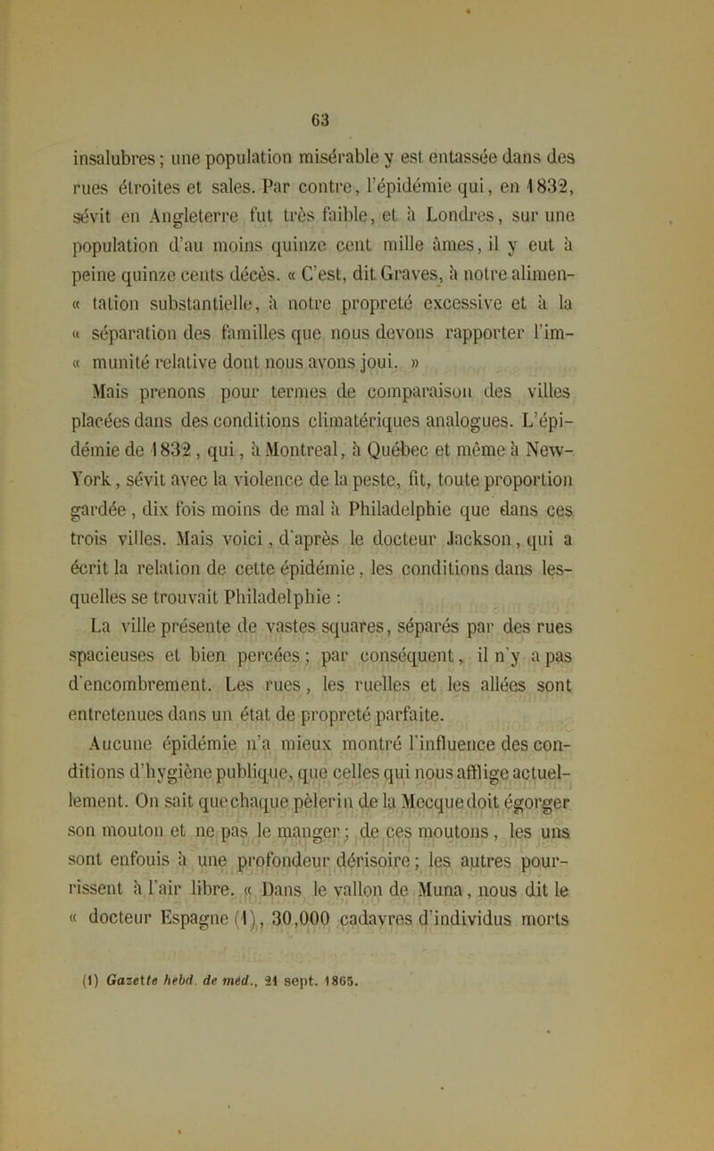 insalubres ; une population misérable y est entassée dans des rues étroites et sales. Par contre, l’épidémie qui, en 1832, sévit en Angleterre fut très faible, et à Londres, sur une population d’au moins quinze cent mille âmes, il y eut à peine quinze cents décès. « C’est, dit Graves, â notre alimen- « tation substantielle, à notre propreté excessive et â la « séparation des familles que nous devons rapporter l’im- « munité relative dont nous avons joui. » Mais prenons pour termes de comparaison des villes placées dans des conditions climatériques analogues. L’épi- démie de 1832 , qui, à Montreal, h Québec et même à New- York , sévit avec la violence de la peste, fit, toute proportion gardée, dix fois moins de mal à Philadelphie que dans ces trois villes. Mais voici, d'après le docteur Jackson, qui a écrit la relation de cette épidémie, les conditions dans les- quelles se trouvait Philadelphie : La ville présente de vastes squares, séparés par des rues spacieuses et bien percées ; par conséquent, il n’y a pas d'encombrement. Les rues, les ruelles et les allées sont entretenues dans un état de propreté parfaite. Aucune épidémie n’a mieux montré l'influence des con- ditions d’hygiène publique, que celles qui nous afflige actuel- lement. On sait queehaque pèlerin de la Mecque doit égorger son mouton et ne pas le manger; de ces moutons, les uns sont enfouis à une profondeur dérisoire ; les autres pour- rissent à l'air libre. « Dans le vallon de Muna, nous dit le « docteur Espagne (1), 30,000 cadavres d’individus morts (1) Gazette hebd. de méd., 21 sept. 1865.