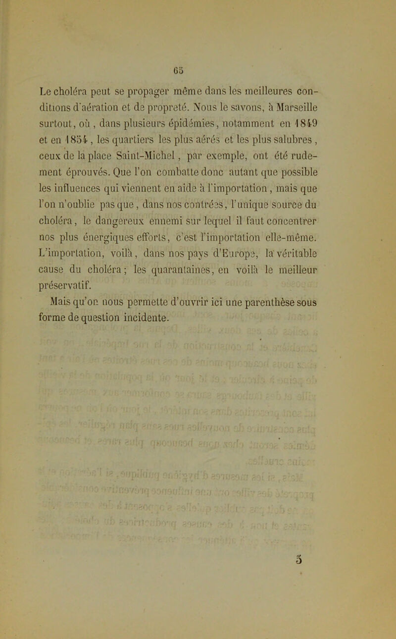 Le choléra peut se propager même dans les meilleures con- ditions d'aération et de propreté. Nous le savons, h Marseille surtout, où , dans plusieurs épidémies, notamment en 1849 et en 1854 , les quartiers les plus aérés et les plus salubres , ceux de la place Saint-Michel, par exemple, ont été rude- ment éprouvés. Que l’on combatte donc autant que possible les influences qui viennent en aide ù l'importation, mais que l’on n’oublie pas que, dans nos contrées, l’unique source du choléra, le dangereux ennemi sur lequel il faut concentrer nos plus énergiques efforts, c’est l’importation elle-même. L’importation, voila, dans nos pays d’Europe, la véritable cause du choléra; les quarantaines, en voila le meilleur préservatif. Mais qu’on, nous permette d’ouvrir ici une parenthèse sous forme de question incidente. il Qfi;f a