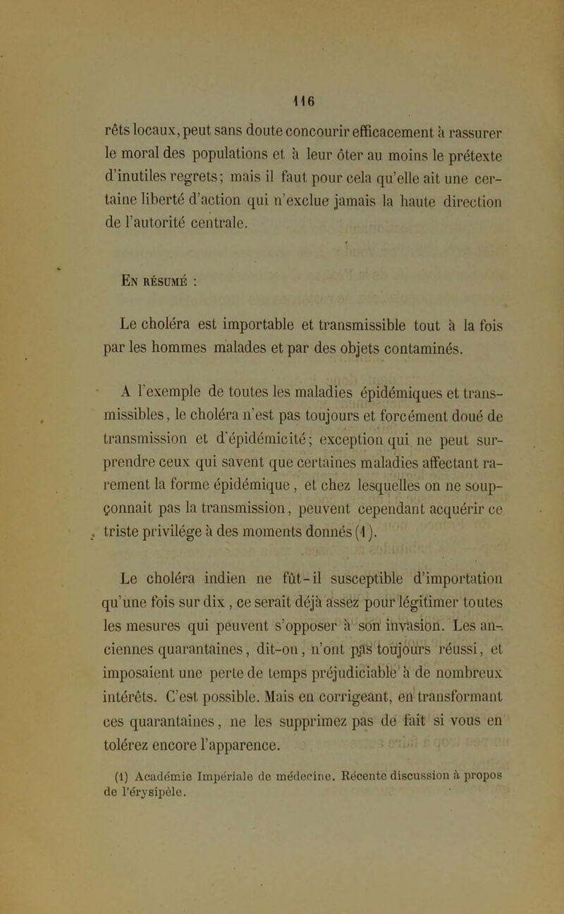 rêts locaux, peut sans doute concourir efficacement à rassurer le moral des populations et à leur ôter au moins le prétexte d’inutiles regrets; mais il faut pour cela qu’elle ait une cer- taine liberté d'action qui n’exclue jamais la haute direction de l’autorité centrale. En résumé : Le choléra est importable et transmissible tout à la fois par les hommes malades et par des objets contaminés. A l'exemple de toutes les maladies épidémiques et trans- missibles, le choléra n’est pas toujours et forcément doué de transmission et d’épidémicité; exception qui 11e peut sur- prendre ceux qui savent que certaines maladies affectant ra- rement la forme épidémique, et chez lesquelles on 11e soup- çonnait pas la transmission, peuvent cependant acquérir ce triste privilège il des moments donnés (1 ). Le choléra indien ne fût-il susceptible d’importation qu’une fois sur dix , ce serait déjà assez pour légitimer toutes les mesures qui peuvent s’opposer à son invasion. Les an-, ciennes quarantaines, dit-011, 11’ont pps toujours réussi, et imposaient une perle de temps préjudiciable’à de nombreux intérêts. C’est possible. Mais en corrigeant, en transformant ces quarantaines, 11e les supprimez pas de fait si vous en tolérez encore l’apparence. (1) Académie Impériale de médecine. Récente discussion à propos de l’érysipèle.