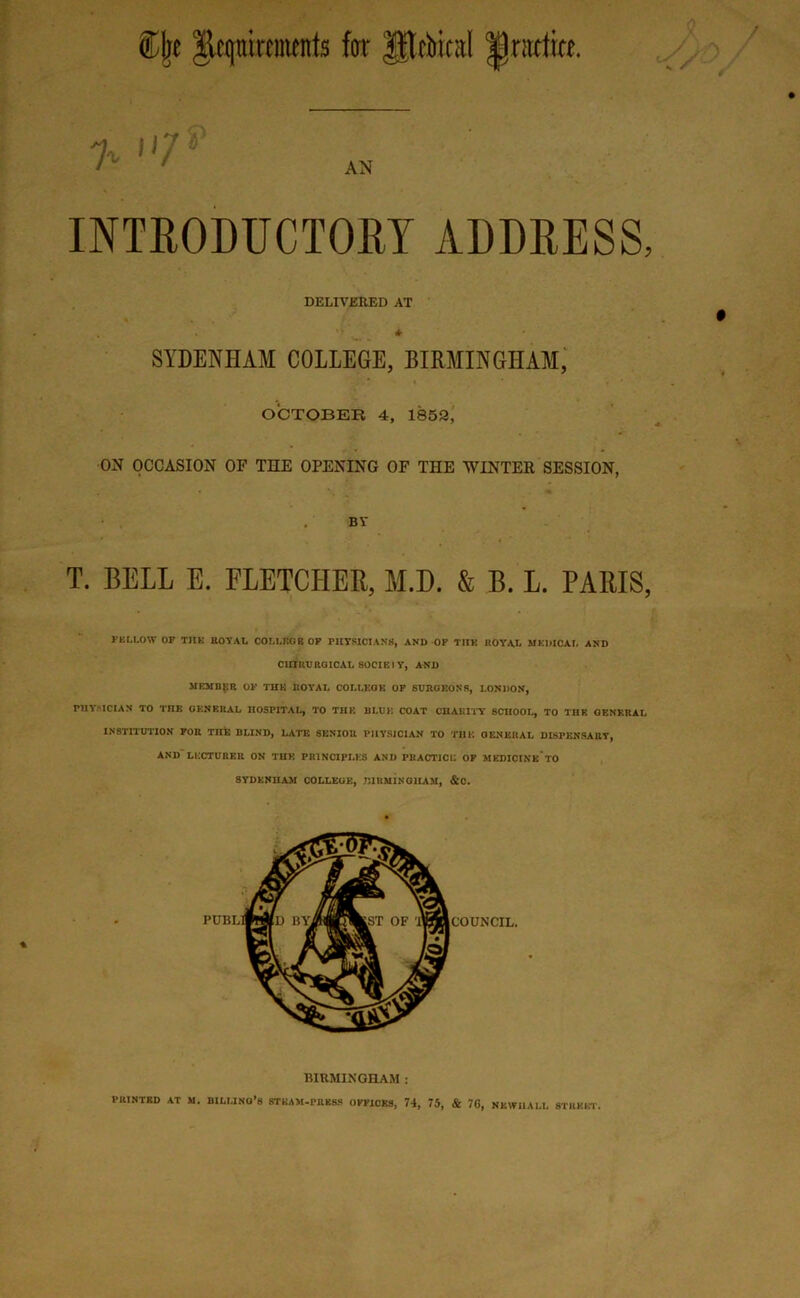 mnirnnents for ^rbical IJntdfo. INTRODUCTORY ADDRESS, DELIVERED AT . ■ * SYDENHAM COLLEGE, BIRMINGHAM, OCTOBER 4, 1859, ON OCCASION OF THE OPENING OF THE WINTER SESSION, . BV T. BELL E. FLETCHER, M.D. & B. L. PARIS, FELLOW OF T1IK ROYAL COLLEGE OF PHYSICIANS, AND-OF T11E ROYAL MEDICAL AND ClrilOJRGICAL SOCIEI Y, AND MEMBER OF THE ROYAL COLLEGE OF SURGEONS, LONDON, PHYSICIAN TO THE GENERAL HOSPITAL, TO THE BLUE COAT CHARITY SCHOOL, TO THE GENERAL INSTITUTION FOR THE BLIND, LATE SENIOR PHYSICIAN TO THE GENERAL DISPENSARY, AND LECTURER ON THE PRINCIPLES AND PRACTICE OF MKDICINE TO SYDENHAM COLLEGE, BIRMINGHAM, &0. BIRMINGHAM : PRINTED AT M. BILLING’S STEAM-PRESS OFFICES, 74, 75, & 76, NEWI1ALL STREET.