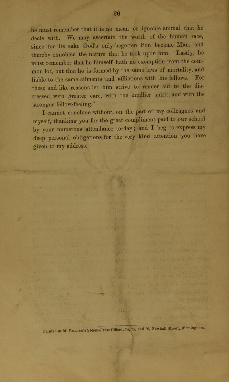 lie must remember that it is no mean or ignoble animal that he deals with. We may ascertain the worth of the human race, since for its sake God’s only-begotten Son became Man, and thereby ennobled the nature that he took upon him. Lastly, he must remember that he himself hath no exemption from the com- mon lot, but that he is formed by the same laws of mortality, and liable to the same ailments and afflictions with his fellows. For these and like reasons let him strive to render aid to the dis- tressed with greater care, with the kindlier spirit, and with the stronger fellow-feeling.” I cannot conclude without, on the part of my colleagues and myself, thanking you for the great compliment paid to our school by your numerous attendance to-day; and I beg to express my deep personal obligations for the very kind attention you have given to my address. Printed at M. Billing’s Steam-: •Press Offices, 74, 75, and 70, NcwUall Street, Birmingham.