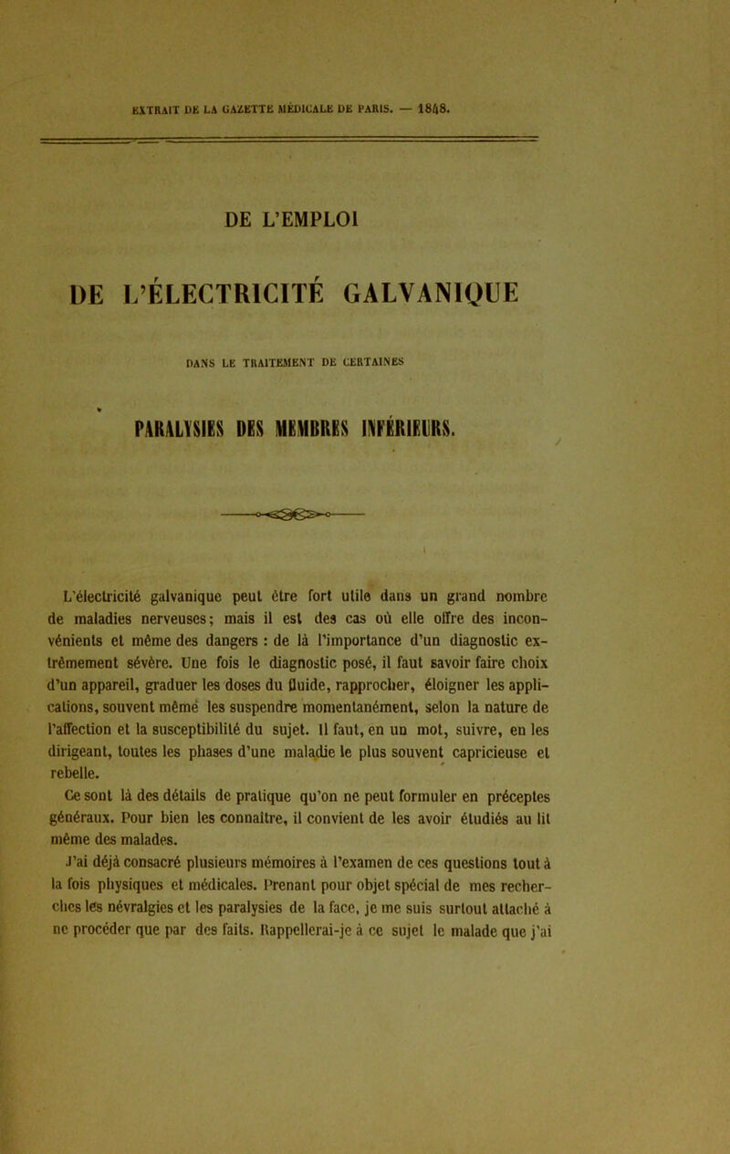 EXTRAIT DE LA GAZETTE MÉDICALE DE PARIS. — 1848. DE L’EMPLOI DE L’ÉLECTRICITÉ GALVANIQUE DANS LE TRAITEMENT DE CERTAINES PARALYSIES DES MEMBRES INFÉRIEURS. l L'électricité galvanique peut être fort utile dans un grand nombre de maladies nerveuses; mais il est des cas où elle offre des incon- vénients et môme des dangers : de là l’importance d’un diagnostic ex- trêmement sévère. Une fois le diagnostic posé, il faut savoir faire choix d’un appareil, graduer les doses du fluide, rapprocher, éloigner les appli- cations, souvent même les suspendre momentanément, selon la nature de l’affection et la susceptibilité du sujet. Il faut, en un mot, suivre, en les dirigeant, toutes les phases d’une maladie le plus souvent capricieuse et rebelle. Ce sont là des détails de pratique qu’on ne peut formuler en préceptes généraux. Pour bien les connaître, il convient de les avoir étudiés au lit même des malades. J’ai déjà consacré plusieurs mémoires à l’examen de ces questions tout à la fois physiques et médicales. Prenant pour objet spécial de mes recher- ches les névralgies et les paralysies de la face, je me suis surtout attaché à ne procéder que par des faits. Rappellerai-je à ce sujet le malade que j’ai