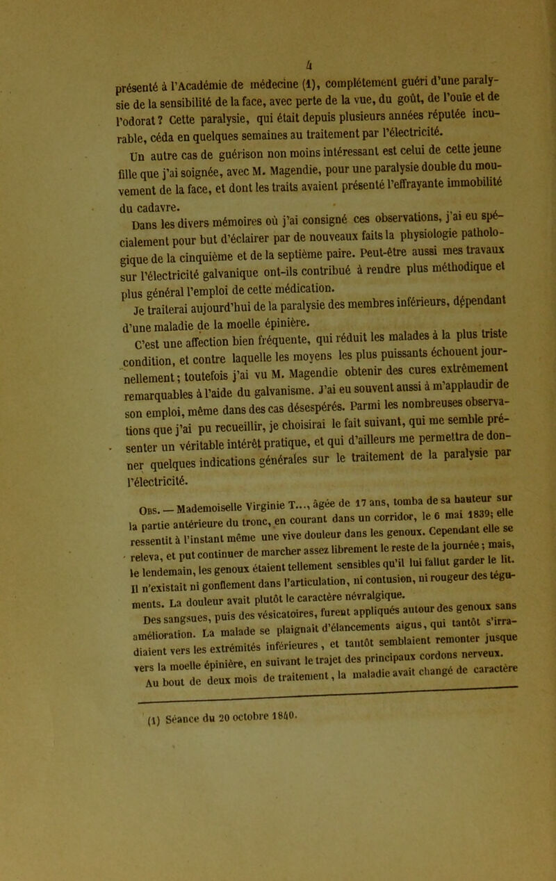 sie de la sensibilité de la face, avec perte de la vue, du goût, de Poule et de l’odorat? Cette paralysie, qui était depuis plusieurs années réputée incu- rable, céda en quelques semaines au traitement par l’électricité. Un autre cas de guérison non moins intéressant est celui de cette jeune fille que j’ai soignée, avec M. Magendie, pour une paralysie double du mou- vement de la face, et dont les traits avaient présenté l’effrayante immobilité du cadavre. ' , Dans les divers mémoires où j’ai consigné ces observations, j ai eu spé- cialement pour but d’éclairer par de nouveaux faits la physiologie patholo- gique de la cinquième et de la septième paire. Peut-être aussi mes travaux sur l’électricité galvanique ont-ils contribué à rendre plus méthodique et plus général l’emploi de cette médication. Je traiterai aujourd’hui de la paralysie des membres inféneurs, dépendan d’une maladie de la moelle épinière. . . C’est une affection bien fréquente, qui réduit les malades à la plus triste condition, et contre laquelle les moyens les plus puissants échouent jour- nellement; toutefois j’ai vu M. Magendie obtenir des cures extrèmemen remarquables à l’aide du galvanisme. J’ai eu souvent aussi à m applaudir de son emploi, même dans des cas désespérés. Parmi les nombreuses observa- tions que j’ai pu recueillir, je choisirai le fait suivant, qui me semble pré- • senter un véritable intérêt pratique, et qui d’ailleurs me permettra de don- ner quelques indications générales sur le traitement de la paralysie par l’électricité. Obs. - Mademoiselle Virginie T..., âgée de 17 ans, tomba de s» hauteur sur la partie antérieure du tronc, en courant dans un corridor, le 6 ma 1839,, e ressentit à l’instant même une vive douleur dans les genoux Cependant eUe e - releva et put continuer de marcher assez librement le reste de la journée ; ma , le lendemain, les genoux étaient tellement sensibles qu’il lui fallut garder■le • U n’existait ni gonflement dans l’articulation, ni contusion, m rougeur tegu- to j « fionleur avait plutôt le caractère névralgique. P«i» des^ésicaloires, turent appi^Cs autour “ malade se plaignait d’élancements aigus, qui T et tant», semblaient remonter jusque -T épinière en suivant le trajet des principaux cordons nerveux. dP:« n,;,s de traitement, la ntaiadie avait Causé de caractère (l) Séance du 20 octobre 18&0.