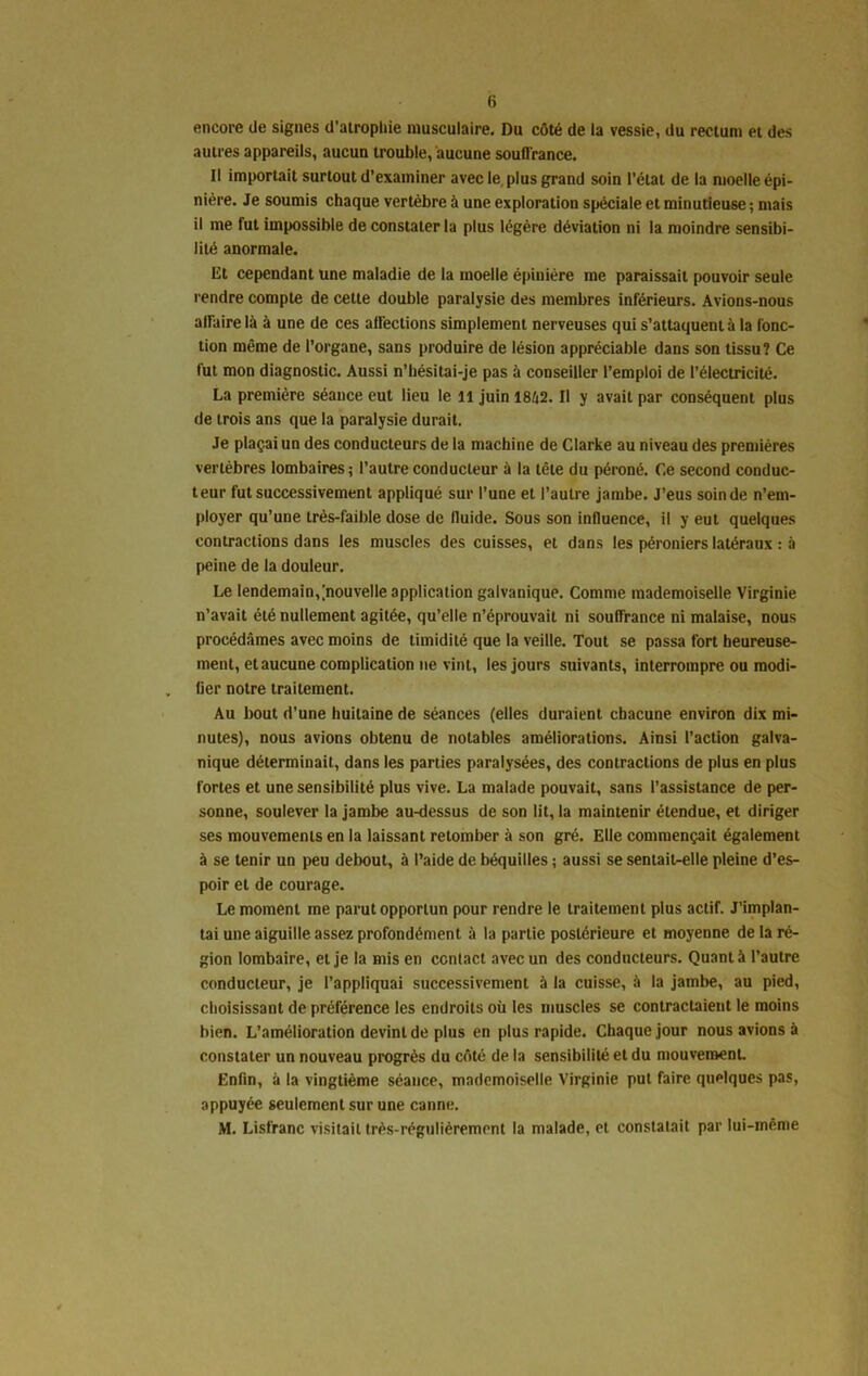 (i encore de signes d'atrophie musculaire. Du côté de la vessie, du rectum et des autres appareils, aucun trouble, aucune souffrance. Il importait surtout d’examiner avec le plus grand soin l’état de la moelle épi- nière. Je soumis chaque vertèbre à une exploration spéciale et minutieuse ; mais il me fut impossible de constater la plus légère déviation ni la moindre sensibi- lité anormale. Et cependant une maladie de la moelle épinière me paraissait pouvoir seule rendre compte de cette double paralysie des membres inférieurs. Avions-nous affaire là à une de ces affections simplement nerveuses qui s’attaquent à la fonc- tion même de l’organe, sans produire de lésion appréciable dans son tissu? Ce fut mon diagnostic. Aussi n’hésitai-je pas à conseiller l’emploi de l’électricité. La première séance eut lieu le il juin 18à2. Il y avait par conséquent plus de trois ans que la paralysie durait. Je plaçai un des conducteurs de la machine de Clarke au niveau des premières vertèbres lombaires; l’autre conducteur à la tête du péroné. Ce second conduc- teur fut successivement appliqué sur l’une et l’autre jambe. J’eus soin de n’em- ployer qu’une très-faible dose de lluide. Sous son influence, il y eut quelques contractions dans les muscles des cuisses, et dans les péroniers latéraux : à peine de la douleur. Le lendemain,[nouvelle application galvanique. Comme mademoiselle Virginie n’avait été nullement agitée, qu’elle n’éprouvait ni souffrance ni malaise, nous procédâmes avec moins de timidité que la veille. Tout se passa fort heureuse- ment, et aucune complication ne vint, les jours suivants, interrompre ou modi- fier notre traitement. Au bout d’une huitaine de séances (elles duraient chacune environ dix mi- nutes), nous avions obtenu de notables améliorations. Ainsi l’action galva- nique déterminait, dans les parties paralysées, des contractions de plus en plus fortes et une sensibilité plus vive. La malade pouvait, sans l’assistance de per- sonne, soulever la jambe au-dessus de son lit, la maintenir étendue, et diriger ses mouvements en la laissant retomber à son gré. Elle commençait également à se tenir un peu debout, à l’aide de béquilles ; aussi se sentait-elle pleine d’es- poir et de courage. Le moment me parut opportun pour rendre le traitement plus actif. J’implan- tai une aiguille assez profondément à la partie postérieure et moyenne de la ré- gion lombaire, et je la mis en contact avec un des conducteurs. Quant à l’autre conducteur, je l’appliquai successivement à la cuisse, à la jambe, au pied, choisissant de préférence les endroits où les muscles se contractaient le moins bien. L’amélioration devint de plus en plus rapide. Chaque jour nous avions à constater un nouveau progrès du côté de la sensibilité et du mouvement. Enfin, à la vingtième séance, mademoiselle Virginie put faire quelques pas, appuyée seulement sur une canne.