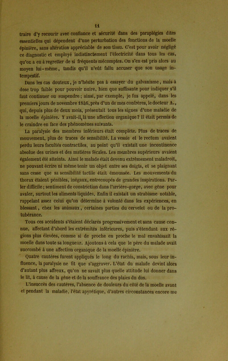 traire d’y recourir avec confiance et sécurité dans des paraplégies dites essentielles qui dépendent d’une perturbation des fonctions de la moelle épinière, sans altération appréciable de son tissu. C’est pour avoir négligé ce diagnostic et employé indistinctement l’électricité dans tous les cas, qu’on a eu à regretter de si fréquents mécomptes. On s’en est pris alors au moyen lui-même, tandis qu’il n’eût fallu accuser que son usage in- tempestif. Dans les cas douteux, je n’hésite pas à essayer du galvanisme, mais à dose trop faible pour pouvoir nuire, bien que suffisante pour indiquer s’il faut continuer ou suspendre ; ainsi, par exemple, je fus appelé, dans les premiers jours de novembre 1846, près d’un de mes confrères, le docteur A., qui, depuis plus de deux mois, présentait tous les signes d’une maladie de la moelle épinière. Y avait-il^làune affection organique? Il était permis de le craindre en face des phénomènes suivants. La paralysie des membres inférieurs était complète. Plus de traces de mouvement, plus de traces de sensibilité. La vessie et le rectum avaient perdu leurs facultés contractiles, au point qu’il existait une incontinence absolue des urines et des matières fécales. Les membres supérieurs avaient également été atteints. Ainsi le malade était devenu extrêmement maladroit, ne pouvant écrire ni même tenir un objet entre ses doigts, et se plaignant sans cesse que sa sensibilité tactile était émoussée. Les mouvements du thorax étaient pénibles, inégaux, entrecoupés de grandes inspirations. Par- ler difficile ; sentiment de constriction dans l’arrière-gorge, avec gêne pour avaler, surtout les aliments liquides. Enfin il existait un strabisme notable, rappelant assez celui qu’on détermine à volonté dans les expériences, en blessant, chez les animaux, certaines parties du cervelet ou de la pro- tubérance. Tous ces accidents s’étaient déclarés progressivement et sans cause con- nue, affectant d’abord les extrémités inférieures, puis s’étendant aux ré- gions plus élevées, comme si de proche en proche le mal envahissait la moelle dans toute sa longueur. Ajoutons à cela que le père du malade avait succombé à une affection organique de la moelle épinière. Quatre cautères furent appliqués le long du rachis, mais, sous leur in- fluence, la paralysie ne fit que s’aggraver. L’état du malade devint alors d’autant plus affreux, qu’on ne savait plus quelle attitude lui donner dans le lit, à cause de la gêne et de la souffrance des plaies du dos. L’insuccès des cautères, l’absence de douleurs du côté de la moelle avant et pendant la maladie, l’état apyrétique, d’autres circonstances encore me