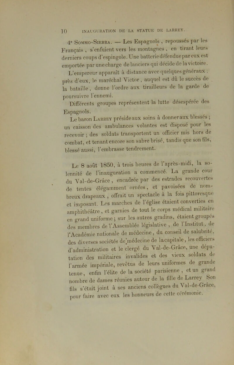 4° Sommo-Sierra. — Les Espagnols , repoussés par les Français, s’enfuient vers les montagnes , en tirant leurs derniers coups d’espingole. Une batterie défendue par eux est emportée par une charge de lanciers qui décide de la victoire. L’empereur apparaît à distance avec quelques généraux : près d’eux, le maréchal Victor , auquel est dû le succès de la bataille, donne l’ordre aux tirailleurs de la garde de poursuivre 1 ennemi. Différents groupes représentent la lutte désespérée des Espagnols. Le baron Larrey préside aux soins à donner aux blessés ; un caisson des ambulances volantes est disposé pour les recevoir ; des soldats transportent un officier mis hors de combat, et tenant encore son sabre brisé, tandis que son fils, blessé aussi, l’embrasse tendrement. Le 8 août 1850, à trois heures de l’après-midi, la so- lennité de l’inauguration a commencé. La grande cour du Val-de-Grâce , encadrée par des estrades recouvertes de tentes élégamment ornées, et pavoisées de nom- breux drapeaux , offrait un spectacle à la fois pittoresque et imposant. Les marches de l’église étaient converties en amphithéâtre, et garnies de tout le corps médical militaire en grand uniforme ; sur les autres gradins, étaient groupés des membres de l’Assemblée législative , de 1 Institut, de l’Académie nationale de médecine, du conseil de salubrité, des diverses sociétés deûnédecine de la capitale, les officiers d’administration et le clergé du Val-de-Grâce, une dépu- tation des militaires invalides et des vieux soldats de l’armée impériale, revêtus de leurs uniformes de grande tenue, enfin l’élite de la société parisienne, et un grand nombre de dames réunies autour de la fille de Larrey Son fils s’était joint à ses anciens collègues du Val-de-Grace, pour faire avec eux les honneurs de celte cérémonie.