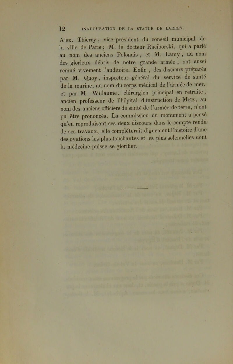 Alex. Thierry , vice-président du conseil municipal de la ville de Paris ; M. le docteur Raciborski, qui a parlé au nom des anciens Polonais , et M. Lamy , au nom des glorieux débris de notre grande armée , ont aussi remué vivement l’auditoire. Enfin , des discours préparés par M. Quoy , inspecteur général du service de santé de la marine, au nom du corps médical de l’armée de mer, et par M. Willaume, chirurgien principal en retraite, ancien professeur de l’hôpital d instruction de Metz, au nom des anciens officiers de santé de l’armée de terre, n ont pu être prononcés. La commission du monument a pensé qu’en reproduisant ces deux discours dans le compte rendu de ses travaux, elle compléterait dignement l’histoire d’une des ovations les plus touchantes et les plus solennelles dont la médecine puisse se glorifier.